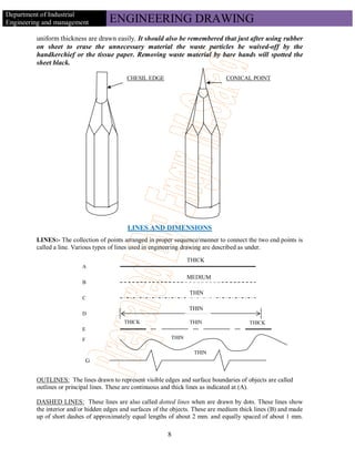 Department of Industrial
Engineering and management           ENGINEERING DRAWING
         uniform thickness are drawn easily. It should also be remembered that just after using rubber
         on sheet to erase the unnecessary material the waste particles be waived-off by the
         handkerchief or the tissue paper. Removing waste material by bare hands will spotted the
         sheet black.

                                           CHESIL EDGE                            CONICAL POINT




                                            LINES AND DIMENSIONS
         LINES:- The collection of points arranged in proper sequence/manner to connect the two end points is
         called a line. Various types of lines used in engineering drawing are described as under.
                                                                    THICK
                          A

                                                                    MEDIUM
                          B

                                                                    THIN
                          C

                                                                    THIN
                          D
                                          THICK                     THIN                   THICK
                          E
                          F                                  THIN

                                                                      THIN
                              G


         OUTLINES: The lines drawn to represent visible edges and surface boundaries of objects are called
         outlines or principal lines. These are continuous and thick lines as indicated at (A).

         DASHED LINES: These lines are also called dotted lines when are drawn by dots. These lines show
         the interior and/or hidden edges and surfaces of the objects. These are medium thick lines (B) and made
         up of short dashes of approximately equal lengths of about 2 mm. and equally spaced of about 1 mm.

                                                           8
 