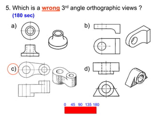 5. Which is a wrong 3rd angle orthographic views ?
(180 sec)
45 90 135 180
0
a) b)
c) d)
 