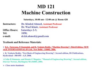 MD 121
Machine Construction
Saturdays, 10:00 am– 12:00 am @ Room 420
Instructors: Dr. Khaled Ahmed, Assistant Professor
Dr. Wael Khair, Assistant Professor
Office Hours: Saturdays 2-3;
Tel: 1058;
e-mail: dr.kh.ahmed@gmail.com
Textbook and Reference Materials:
 K.L. Narayana, P. Kannaiah, and K. Venkata Reddy, "Machine Drawing", Third Edition, NEW
AGE INTERNATIONAL (P) Ltd., New Delhi - 110002, 2006.
 K. Venkata Reddy, “Text Book of Engineering Drawing", Second edition, BS Publications,
Hyderabad - 500 095 - A.P, 2008.
Colin H Simmons, and Dennis E Maguire, "Manual of Engineering Drawing", Second edition,
Elsevier Newnes, Burlington MA 01803, 2004.
 Class notes handouts
 