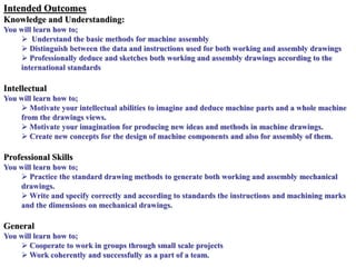Intended Outcomes
Knowledge and Understanding:
You will learn how to;
 Understand the basic methods for machine assembly
 Distinguish between the data and instructions used for both working and assembly drawings
 Professionally deduce and sketches both working and assembly drawings according to the
international standards
Intellectual
You will learn how to;
 Motivate your intellectual abilities to imagine and deduce machine parts and a whole machine
from the drawings views.
 Motivate your imagination for producing new ideas and methods in machine drawings.
 Create new concepts for the design of machine components and also for assembly of them.
Professional Skills
You will learn how to;
 Practice the standard drawing methods to generate both working and assembly mechanical
drawings.
 Write and specify correctly and according to standards the instructions and machining marks
and the dimensions on mechanical drawings.
General
You will learn how to;
 Cooperate to work in groups through small scale projects
 Work coherently and successfully as a part of a team.
 