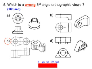 5. Which is a wrong 3rd angle orthographic views ?
(180 sec)
45 90 135 180
0
a) b)
c) d)
 