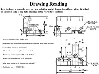 Drawing Reading
Rear tool post is generally used on capstan lathes, mainly for parting-off operations. It is fixed
on the cross-slide in the slots, provided at the rear side of the lathe
 