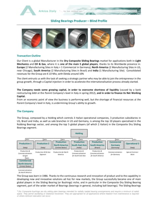 Arkios Italy


                                             Sliding Bearings Producer – Blind Profile




Transaction Outline
Our Client is a global Manufacturer in the Dry Composite Sliding Bearings market for applications both in Light
Mechanics and Oil & Gas, where it is one of the main 5 global players, thanks to its Worldwide presence in:
Europe (2 Manufacturing Sites in Italy + 1 Commercial in Germany), North America (2 Manufacturing Sites in US,
near Chicago), South America (2 Manufacturing Sites in Brasil) and India (1 Manufacturing Site). Consolidated
revenues for the Group are € 22 Mio, with Ebitda around 10%
The client entrusts us with the task of seeking a strategic partner who may be able to join the entrepreneur in the
group growth, through a Capital injection in order to accelerate the internationalisation process already started.


The Company needs some growing capital, in order to overcome shortness of liquidity (caused by a bank
restructuring debt at the Parent Company’s level in Italy in spring 2012), and in order to finance its Net Working
Capital.
From an economic point of view the business is performing well, but the shortage of financial resources al the
Parent Company’s level in Italy, is undermining Group’s ability to growth.


The Company

The Group, composed by a Holding which controls 3 Italian operational companies, 3 production subsidiaries in
US, Brazil and India, as well as sale branches in US and Germany, is among the top 10 players specialised in the
Rubbing Bearings sector, and among the top 5 global players (of which 2 Italian) in the Composite Dry Sliding
Bearings segment.

                                                                         Holding

           100%                  100%                   100%                   100%                 100%                 100%                100%
                                                Production             Production           Production           Commercial
  Production 1          Production 2                                                                                                Operational 3
                                               North America         South-East Asia       South America          Germany
       (Italy)               (Italy)            (United States)            (India)              (Brasil)           (Germany)             (Italy)
   Production &                                                         Production &          Production &
                      Production Oil & Gas    Production for North                                              Commercialization   Special Contract
 Commercialization                                                   Commercialization     Commercialization
                           Segment                 America                                                        for Germany            Work
      Europe                                                         for South-East Asia    for South-America
           100%
  Commercial
 North America
  (United States)

 Commercialization
  for North America

The Group was born in 1986. Thanks to the continuous research and innovation of product and to the capability in
developing new and innovative solutions ad hoc for new markets, the Group successfully became one of main
global players in the Sliding Bearing (or Bushings) niche, and in particular in the Composite Dry Sliding Bearing
segment, part of the wider market of Bearings (bearings in general, including ball bearings). The Sliding Bearings

* Dry Composite bushings are dry sliding plain bearings intended for 1/7
                                                                     radially loaded bearing arrangements and require a minimum of radial
space. They permit oscillating or rotational movement. They are appropriate for all applications where freedom from maintenance is required
or where lubricant starvation can occur
 