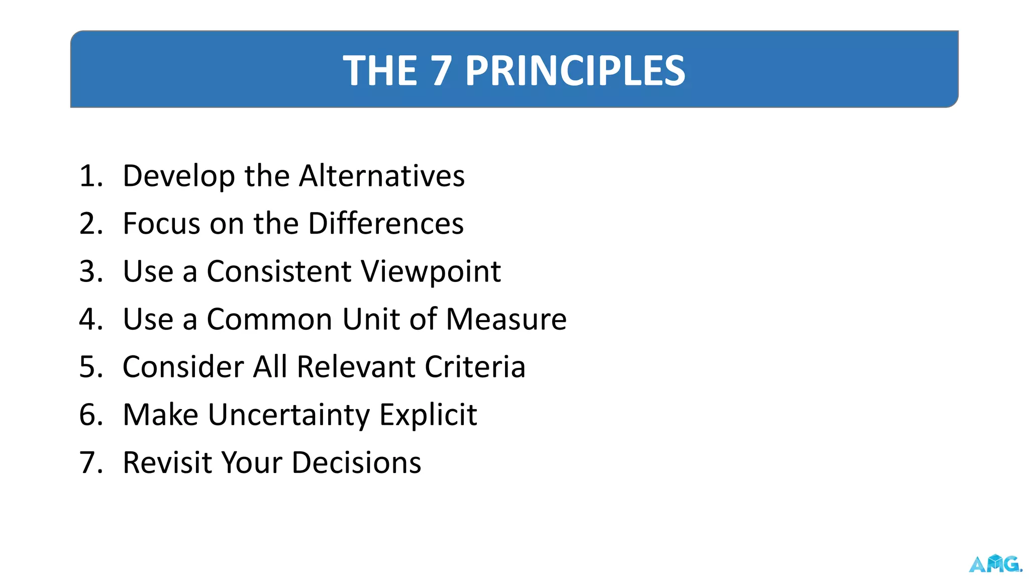 1. Develop the Alternatives
2. Focus on the Differences
3. Use a Consistent Viewpoint
4. Use a Common Unit of Measure
5. Consider All Relevant Criteria
6. Make Uncertainty Explicit
7. Revisit Your Decisions
THE 7 PRINCIPLES
 