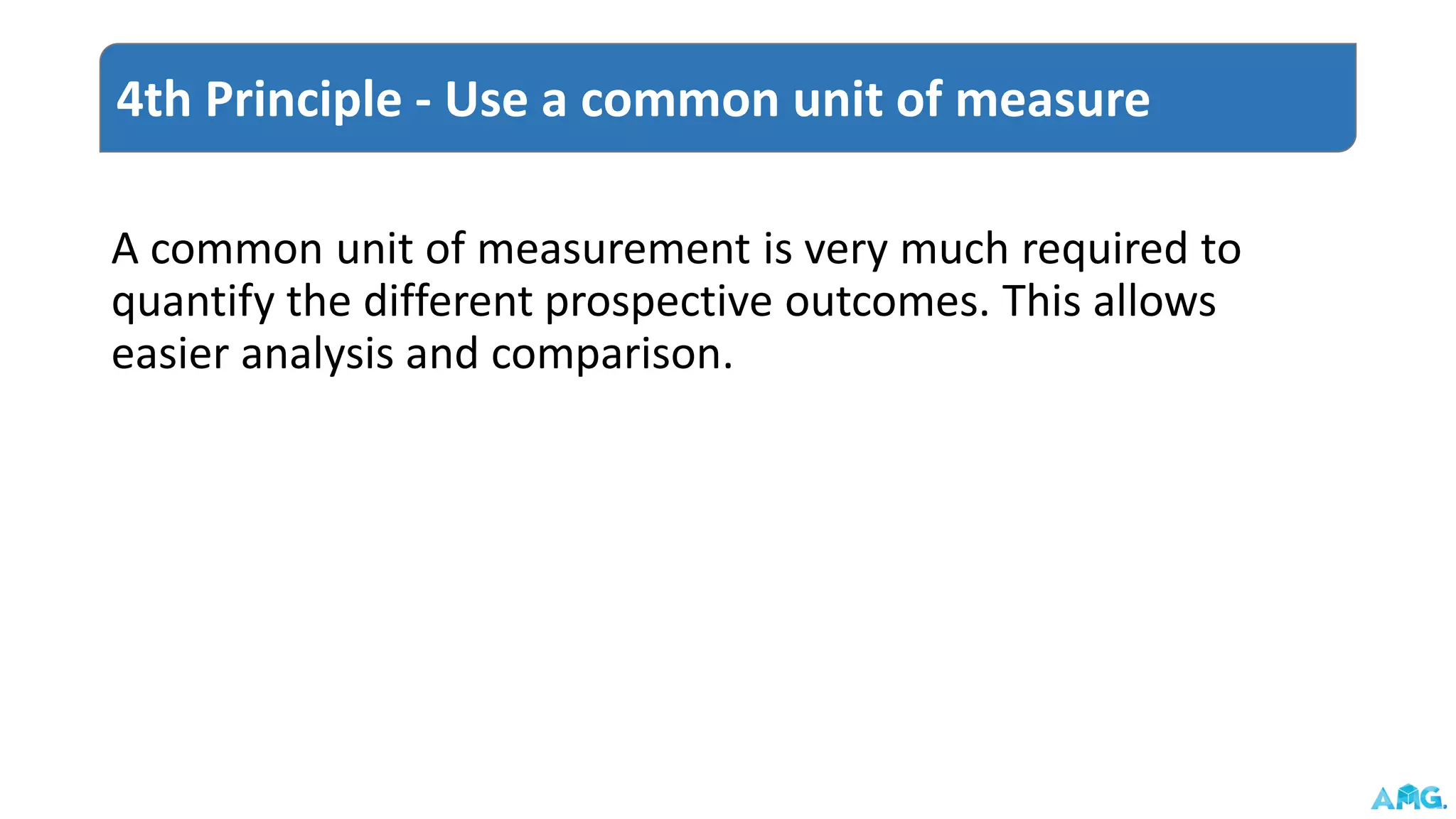 A common unit of measurement is very much required to
quantify the different prospective outcomes. This allows
easier analysis and comparison.
4th Principle - Use a common unit of measure
 