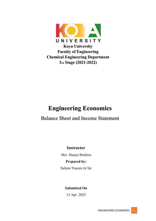 ENGINEERING ECONOMICS 1
Koya University
Faculty of Engineering
Chemical Engineering Department
3rd Stage (2021-2022)
Instructor
Mrs. Dunya Ibrahim
Prepared by:
Safeen Yaseen Ja’far
Submitted On
13 Apr. 2022
Engineering Economics
Balance Sheet and Income Statement
 