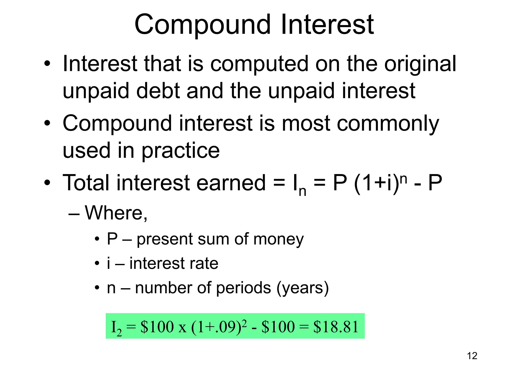 12
Compound Interest
• Interest that is computed on the original
unpaid debt and the unpaid interest
• Compound interest is most commonly
used in practice
• Total interest earned = In = P (1+i)n - P
– Where,
• P – present sum of money
• i – interest rate
• n – number of periods (years)
I2 = $100 x (1+.09)2 - $100 = $18.81
 
