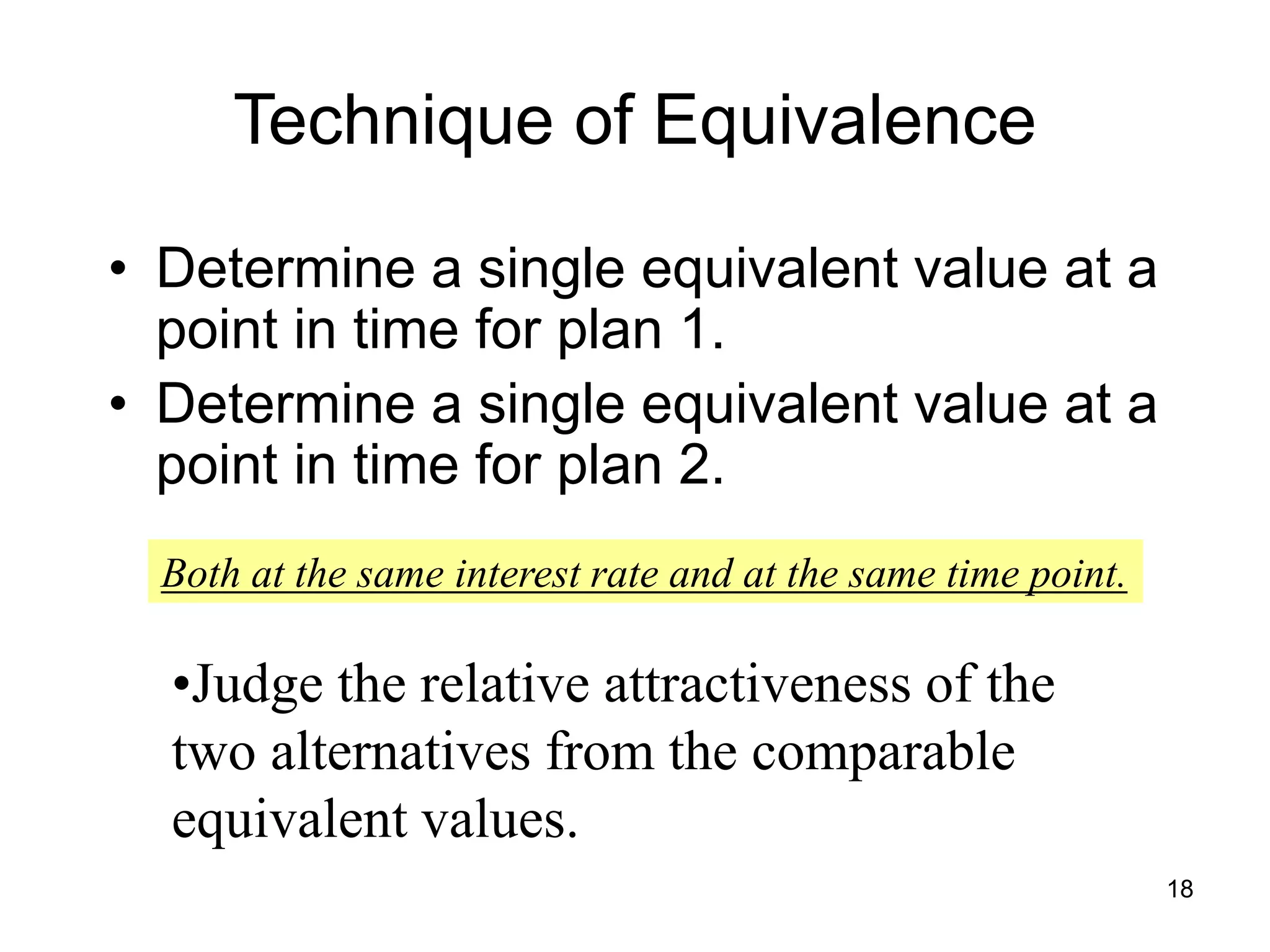 18
Technique of Equivalence
• Determine a single equivalent value at a
point in time for plan 1.
• Determine a single equivalent value at a
point in time for plan 2.
Both at the same interest rate and at the same time point.
•Judge the relative attractiveness of the
two alternatives from the comparable
equivalent values.
 
