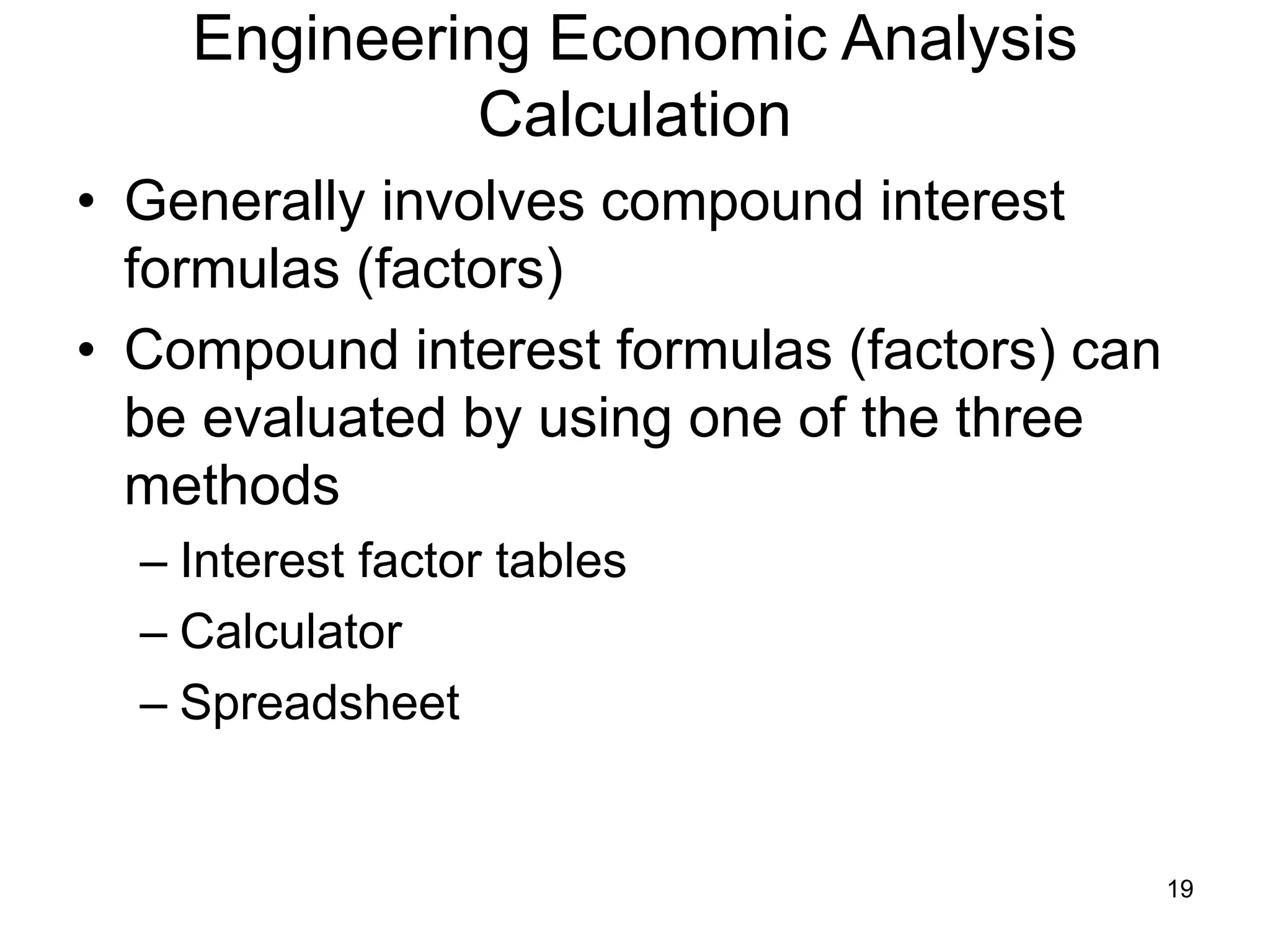 19
Engineering Economic Analysis
Calculation
• Generally involves compound interest
formulas (factors)
• Compound interest formulas (factors) can
be evaluated by using one of the three
methods
– Interest factor tables
– Calculator
– Spreadsheet
 