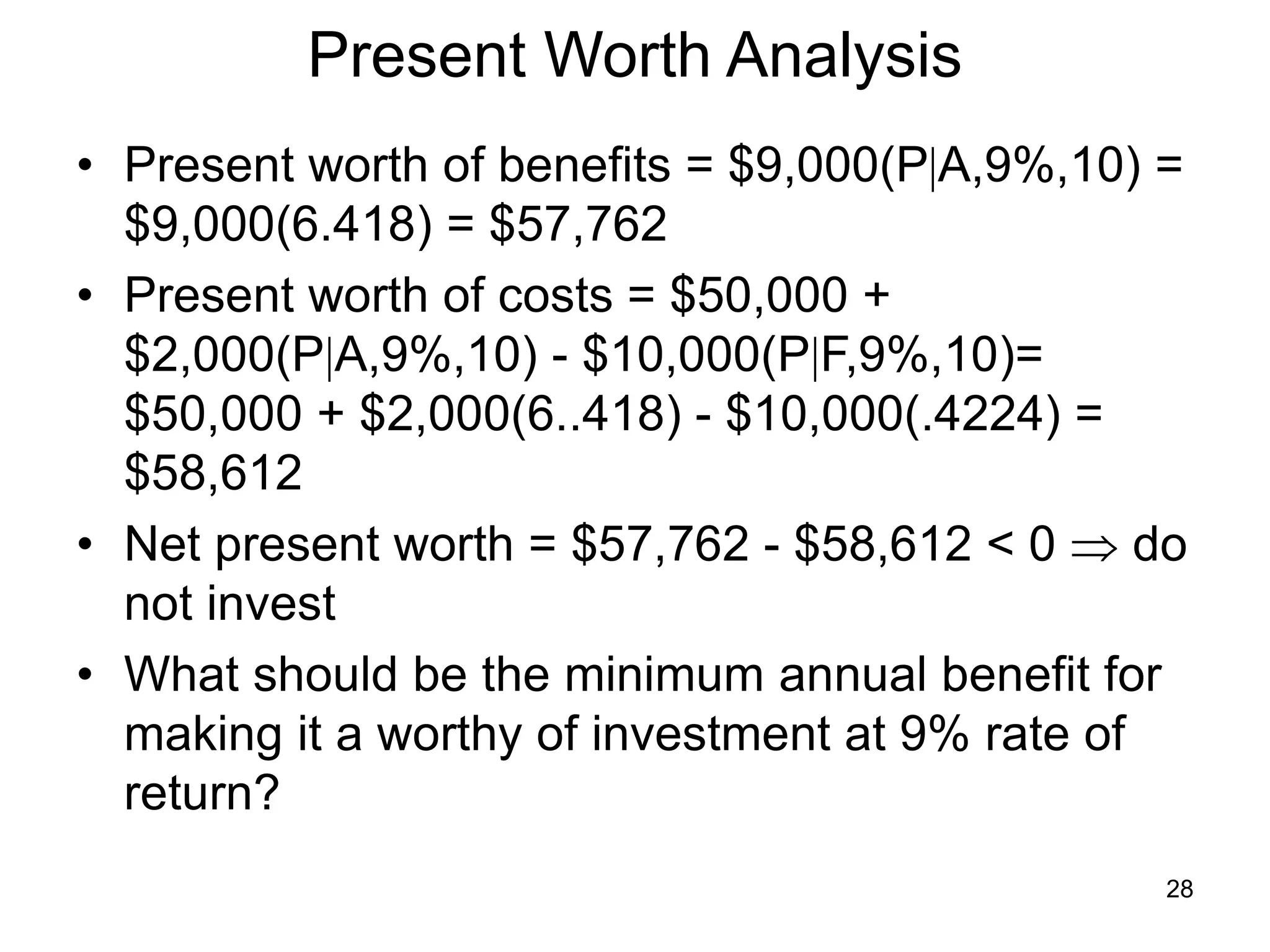 28
Present Worth Analysis
• Present worth of benefits = $9,000(PA,9%,10) =
$9,000(6.418) = $57,762
• Present worth of costs = $50,000 +
$2,000(PA,9%,10) - $10,000(PF,9%,10)=
$50,000 + $2,000(6..418) - $10,000(.4224) =
$58,612
• Net present worth = $57,762 - $58,612 < 0  do
not invest
• What should be the minimum annual benefit for
making it a worthy of investment at 9% rate of
return?
 