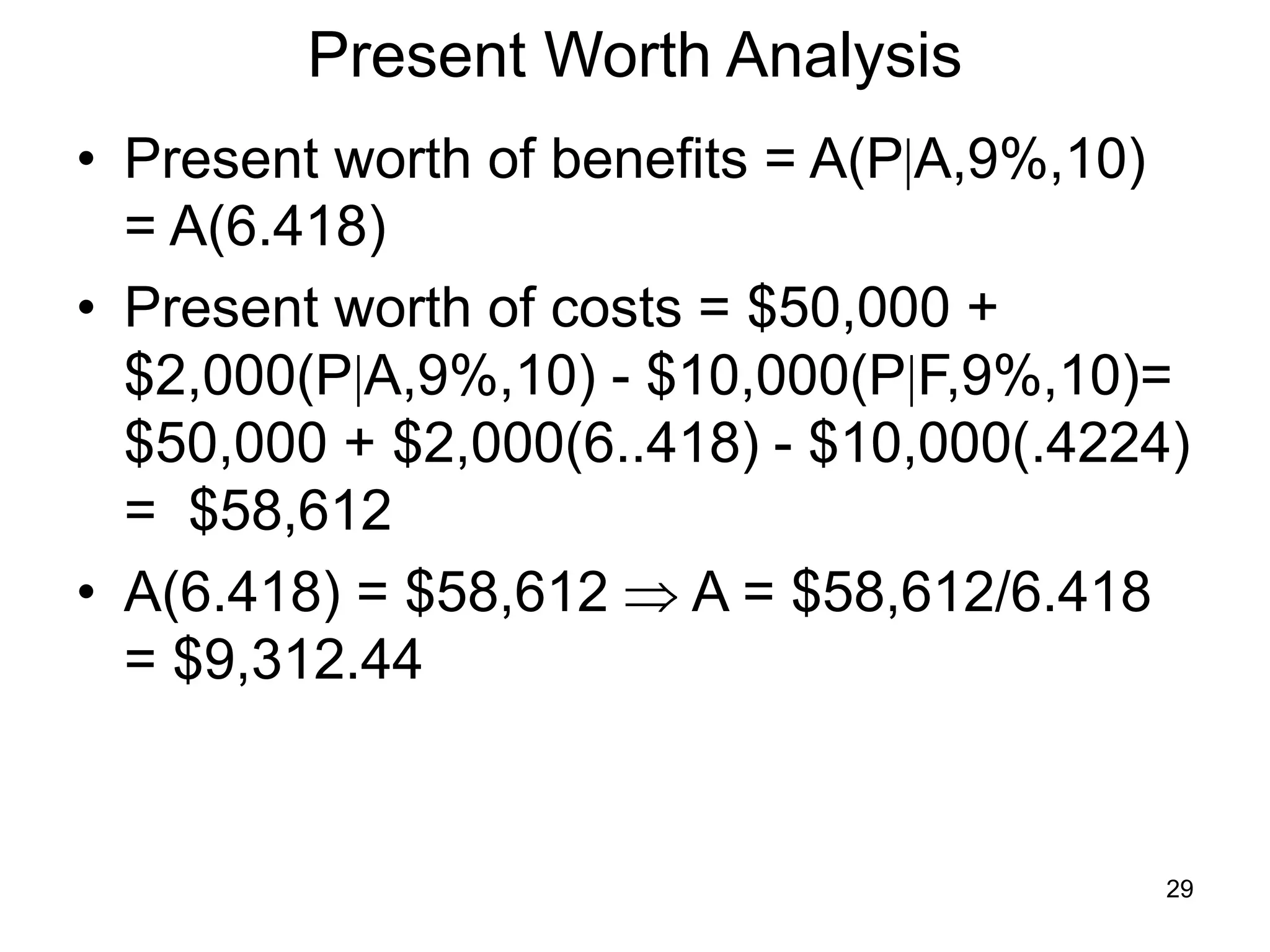 29
Present Worth Analysis
• Present worth of benefits = A(PA,9%,10)
= A(6.418)
• Present worth of costs = $50,000 +
$2,000(PA,9%,10) - $10,000(PF,9%,10)=
$50,000 + $2,000(6..418) - $10,000(.4224)
= $58,612
• A(6.418) = $58,612  A = $58,612/6.418
= $9,312.44
 