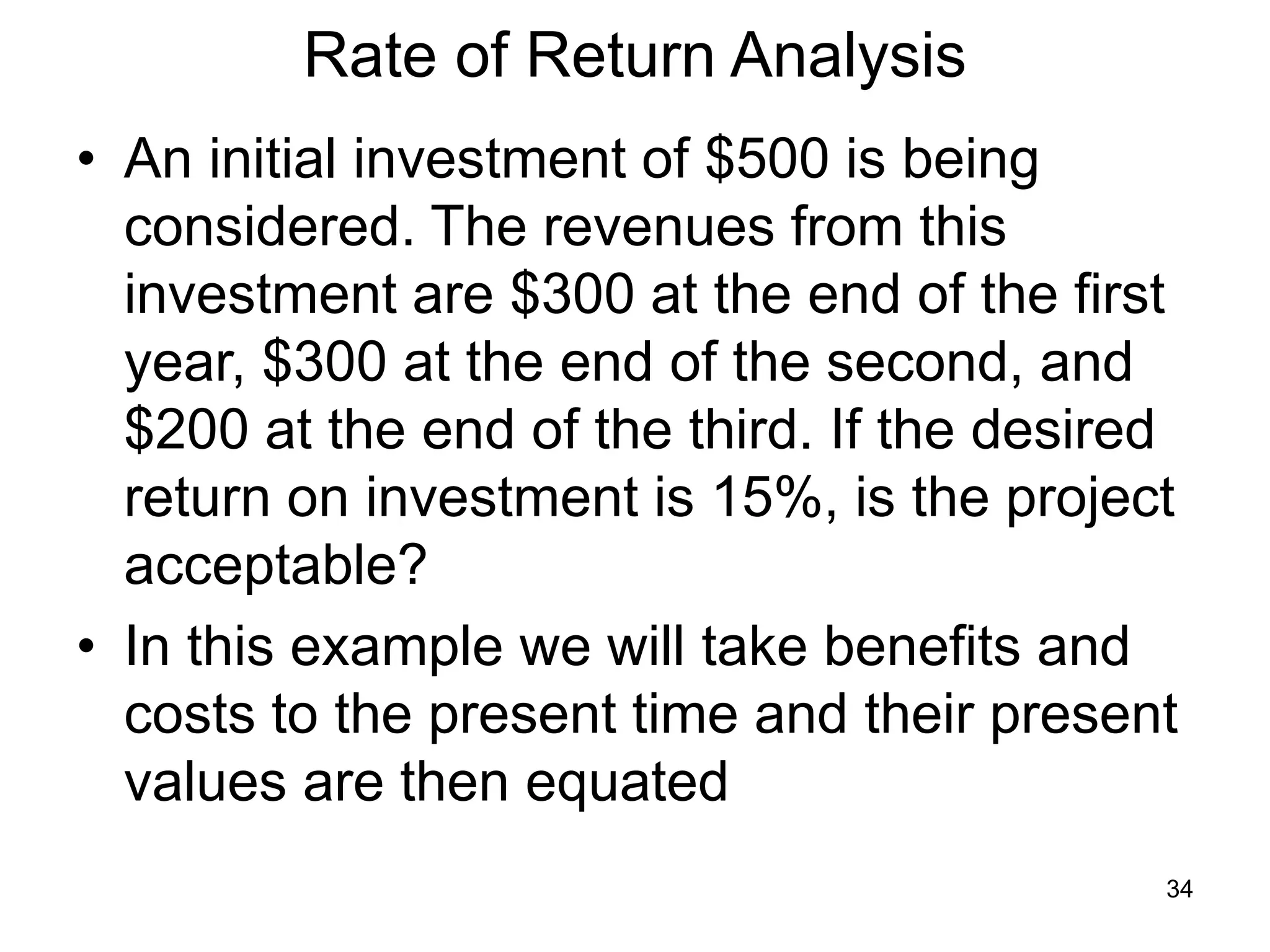 34
Rate of Return Analysis
• An initial investment of $500 is being
considered. The revenues from this
investment are $300 at the end of the first
year, $300 at the end of the second, and
$200 at the end of the third. If the desired
return on investment is 15%, is the project
acceptable?
• In this example we will take benefits and
costs to the present time and their present
values are then equated
 