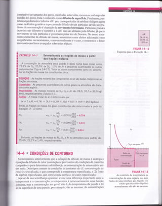 compaÍável ao tamanho dos poros, moléculas adsorvidas movem-se ao longo das
paredes dos poros. Esta é conhecida como difusão de superfície. Finalmente, par-
tículas cujo diâmetro é inferior a 0,1 prm, como partículas de neblina e fuligem agem
como moléculas grandes e o processo de difusão de tais partículas devido ao gra-
diente de concentração é chamado de movimento browniano. partículas grandes
(aquelas cujo diâmetro é superior a 1 pm) não são afetadas pela difusão, já que o
movimento de tais partículas é govemado pelas leis de Newton. No nosso trata-
mento elementar da difusão de massa, assumimos esses efeitos adicionais como
insignificantes ou inexistentes, como normalmente é o caso, e remetemos o leitor
interessado aos livros avançados sobre estes tópicos.
EXEMPLO 14_í Determinando as Írações de massa a partir
das frações molares
A composição da atmosfera seca padrão é dada numa base molar como
78,1% de N2, 20,9% de 0r, 1,0% de Ar e pequenas quantidades de outros
componentes (Figura 14-12). Tratar os outros componentes como Ar, determi-
nar as frações de massa dos constituintes do ar.
s0tuçÃ0 As frações molares dos componentes do ar são dadas. Determinar as
frações de massa.
suposições As pequenas quantidades de outros gases na atmosfera são trata-
das como argônio.
Propriedadei As massas molares de N2, O, e Ar são 28,0, 32,0 e 39,9 kg/
kmol, respectivamente (Tabela A*1).
Análise A massa molar do ar é determinada por
M:= ZyiM;: 0,781 x 28,0 + 0,209 x 32,A + 0,01 X 39,9 : 29,0 kg/kmol
Então, as frações de massa dos gases constituintes são determinadas a partir da
Equação 14-10 como
FIGURA 14-12
Esquema para o Exemplo 14-1.
FIGURA 14_13
Ao contrário de temperatura, as
concentrações de uma espécie nos dois
Iados de uma interface gás-líquido (ou
sólido-gás ou sólido-líquido)
normalmente não são as mesmas.
wu, : hq ff = ro,rrrlffi : o:ts+
(o,2oe)
ffi: o,rl
wx- lA,ff: to,orlffi: ot,ott
Portanto, as frações de massa do Nr, O2 e Ar na atmosfera seca padrão são
75,4%, 23,1o/" e I, Yo, respectivamente.
144 - C0ND|Ç0ES DE C0NT0RN0
Mencionamos anteriormente que a equação da difusão de massa é anâlogaà
equação da difusão de calor (condução) e precisamos de condições de contorno
comparáveis para determinar a distribuição de concentração de uma espécie em
um meio. Dois tipos comuns de condições de contorno são (1) concentração da
espécie especificada, o que corresponde à temperatura especificada, e (2) fluxo
da espécie especificado, que coÍresponde ao fluxo de calor especificado.
Apesar da sua semelhança aparente, existe uma diferença importante enÍÍe a
temperatura e a concentração: a temperatura ó necessariamente uma função
Contínua, mas a Cgncentração, em geral, não é. As temperatufas da parede e do
ar na superfície de uma parede, por exemplo, são as mesmas. As concentrações
Nz:
Ozi
Ar:
Mo"
wor: lor-ff =
 