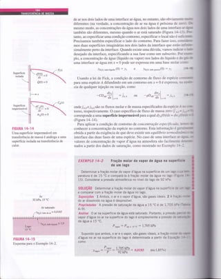 Superfície
isolada

Superfície
impermeável
de ar nos dois lados de uma interface ar-água, no entanto, são obviamenle - Jrltli
diferentes (na verdade, a concentração de ar flaíLgua é próxima de ze:- l';
mesmo modo, as concentrações da água nos dois lados de uma interface ::-:jrIilü
também são diferentes, mesmo quando o aÍ está saturado (Figura 1-l-i-: ?.r'
tanto, ao especificar uma condição contorno, especificar o local não é su :: r-rtc
Precisamos também especificar o lado do contorno. Parafazer isso. col.-st'
mos duas superfícies imaginárias nos dois lados da interface Que e stàrr ::--'-1 u
simalmente perto da interface. Quando existe uma dúvida, vamos indie':: - -lr-a,r
desejado da interface, especificando a sua fase como um subscrito. Pc': ='t::lt-
plo, a concentração da água (líquido ou vapor) nos lados do líquido e c,l i' IE
uma interface ar-ágta em Í = 0 pode ser expressa em uma base molar : -:.,-
)uro, taao tiquiao (0) : Yr e )Hro, tuao guroro(0)
: )': eÊ
Usando a lei de Fick, a condição de contorno de fluxo de espécie.-'-r:;ü11Íi:
paÍa uma espécie Á difundindo em um contorno em ir = 0 é expressa- i-: 1 §sr*
cia de qualquer injeção ou sucção, como
Át^l
-CDorâ1._r: io.,
ondeTo,o e7o,0 são os fluxos molar e de massa especificados da espécie 1
torno, respectivamente. O caso específico de fluxo de massa zero (i | =
corresponde a uma superflcie impermeável paÍa a qual dya(0) ldr = dt" . '.
(Figura 14-14).
Para aplicar a condição de contorno de concentração especificcdc. :=='-"" ur
conhecer a concentração da espécie no contorno. Esta informação é g::-:trrue
obtida a partir da exigência de que deve existir tm equilíbrio iennod;c:- , ta
interface das duas fases de uma espécie. No caso de uma interface ---.l rf!
valores de concentração de vapor d'água na atmosfera são facikneni= lr:'r3-l[]tr'*
nados a partir dos dados de saturação, como mostrado no Exempio 1:-l
EXEMPLO I4_2 Fração molar d0 vapoÍ de água na superfíciG
de um lago
Determinar a fraçáo molar do vapor d'água na superfície de um lagc l--,i Em-
peratura é de 15'C e compará-la à Íração molar da água no lagc (F í-=:'ü-
15). Considerar a pressão atmosférica no nível do lago de 92 kPa.
dw^l
-PDeail,=o: i,
- dc,(0)
dx
/uo1O) = O
-=l
-- )
-3--il
-ry
FIGURA 14-14
Uma superfície impermeável em
transferência de massa é análoga a uma
superfície isolada na transferência de
calor.
Ar
92 kPa, 15 'C
Ar saturado
(:::::'::_ = 0.0185
T&bo,radii&;idq =1,0I,ago
.l-5 0c
FTGURA 14-15
Esquema para o Exemplo l4-2.
S0tUçÃ0 Determinar a fração molar do vapor d'água na superfície c: -
e comparar com a fração molar da água no lago.
Suposições 1 Ambos, o ar e o vapor d'água, são gases ideais. 2 AÍra;a-
do ar dissolvido na água é desprezível.
Propriedades A pressão de saturação da água a 15'C é de 1,705 i('a
A-9).
Análise 0 ar na superfÍcie da água está saturado. Portanto, a pressa: :ar:a 3E
vapor d'água no ar na superfície do lago é simplesmente a pressão de -:lra@
da água a 15'C,
Prupo, : Psat a 15.c : 1,705 kPa
Supondo que ambos, o ar e o vapor, são gases ideais, a fração mc a' l: *amrr
d'água no ar na superfície do lago é determinada a partir da Equaçã: -t'-l-
como
P,upo, 1,705 kP"
.)uupo.: ;: jffi: 0'0185 (ou 1,85%)
-rtfiffi
ffi
L....*"
t-'
 
