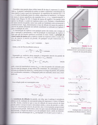 considere uma parede plana sólida (meio B) da área A, espessura z e densi-
dade p. A parede é submetida de ambos os lados a diferentes concentrações de
uma espécie A para a qual ela é permeável. As superfícies de contorno ern x = 0
e x= L estão localizadas dentro do sólido, adjacentes às interfaces, e as frações
de massa Á nessas superfícies são mantidas em 11rÁ,1 I ws,2; respectivamente, o
tempo todo (Figura 14-19). A fração de massa da espécie Á na parede varia
apenas na direção x e pode ser expressa como wo(x). portanto, a transferência
de massa através da parede, neste caso, pode ser modelada como perrnanente e
unidimensional. Aqui, determinamos a taxa de difusão de massa da espócie Á
através de parede utilizando um método semelhante ao utilizado no Capítulo 3
para a condução de calor.
A concentração da espécie Á em qualquer ponto não muda com o tempo, já
que a operação é permanente, e não há produção ou destruição da espécie A
dado que não há reações químicas ocorrendo no meio. Então, o princÍpio de
conservação da massa paÍa a espécie Á pode ser expresso como íz vazão más-
sica da espécie A qtravés de parede, em qualquer secção transversal, é a
mesma. Isso é
rh air,a : jaA : constante
Então, a lei de Fick da difusão torna-se
(kg/s)
i^:ry: -PDABff: "onrun"
separando as variáveis desta equação e integrando através da parede de
-r - 0, onde n;(0) = wo1, até x = Z, onde w(L) = wo,r, obtemos
ULX
FIGURA 1+19
Esquema para a difusão de massa
unidimensional e permanente da espécie
Á através de uma parede plana.
. T. -7.o-' '-R
rr #rz À
(a) Fluxo de calor
. v, -v,
R"
vl#v2
Re
(á) Fluxo de corrente
--. wA,r-wA,2
ntül.A= ---;-
"masso
we,rffiwa,2
À-urru
(c) Fluxo de massa
FIGURA 14_20
Analogia entre os conceitos de
resistência de difusão térmica, elétrica
e de massa.
pDlsdwa (4-21)
onde a taxa de transferência massa thaLte a írea da parede são retiradas para
fora do sinal da integral,já que ambos são constantes. Se a densidade p e o co-
eficiente de difusão de massa Dau variam pouco ao longo da parede, eles podem
ser considerados constantes. A integração pode ser realizada, nesse caso, resul-
tando em
-:_
Wtt-t|r po,. l_pe.l
mdit.A.ptede: PDeeA-f : DesA (kg/sl (4-22)
Essa relação pode ser rearranjada como
mon.o [, rw^.2
A L*:-)-^,
. 101,t - ,ile.2 We,t - .ile.2
"'drtA' ptrede L/pD7sA Rdit, p*",1.
(14-23)
Àdif,p*"d":
PDeaA
é a resistência de difusão da parede, em s/kg, que é análoga à resistência
clétrica ou de condução de uma parede plana de espessura Le áreaA (Figura
l+-20). Assim, conclui-se que a t(txa de difusão de massa através de uma
grede plana é proporcional à densidede média, a área da pared.e e a dift-
rrnça de concentração através da parede, mas é inversamente proporcional
& espessura da parede. Além disso, umayez que a taxa de difusão de massa é
,&terminada, a fraçáo de massa wa(x) em qualquer local r pode ser determi-
rada através da substituiçáo de wo,rna Equação 14-22 por wo(x) e L por x.
I
 