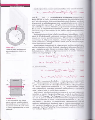 A análise precedente pode ser repetida numa base molar com este resultaüo-
Naiqe,p*"a": IDABA'+ : DeaA%+:ffi (1,r-r*
ende R611,p*"a"= LICD*A é a resistência de difusão molar da parede em r
kmol. Note que as frações molares são acompanhadas das concentraçôes rnoÂs
res e as frações de massa são acompanhadas da densidade. Qualquer uÍna dÊ§4
relações pode ser utilizada para determinar a taxa de difusão de uma especie-l
através da parede, dependendo se as frações molares ou de massa da espáoc:l
são conhecidas no contorno. Além disso, os gradientes de concentração em a-
bos os lados de uma interface são diferentes e, portanto, a rede de resistêrxzru
de difusão não pode ser construída de uma maneira análoga à rede de resi-w
cia térmica.
No desenvolvimento dessas relações, consideramos a densidade e o m#
ciente de difusão da parede praticamente constante. Esta suposição é razoátd
quando uma pequena quantidade da espécie Á difunde-se através da parede c o
concentração de A é pequena. A espécie A pode ser um gás, um líquido fll @
sólido. Além disso, a parede pode ser uma camada plana de um líquido ou gúr'
desde que esteja estacionária.
A analogia entre a transferência de calor e de massa também se aplica às 3*
metrias cilíndricas e esféricas. Repetindo a abordagem delineada no Capímloi
paru a condução de calor, obtemos as seguintes relações análogas para a üiru-
ferência de massa unidimensional permanente através de camadas cilíndrlcrc
esférica sem reações (Figura 14-21)
ú o,r. o,
",,
: 2trLpDaiffi : 2nLD aJ#
FIGURA lIT_21
Difusão de massa unidimensional
através de uma casca cilíndrica ou
esférica.
Gás
N..^.
Lx
HGURA 14-22
A taxa de difusão de uma espécie
gasosa através de um sólido pode ser
determinada através do conhecimento
das pressões parciais do gás de ambos
os lados e da permeabilidade do sólido
para o gás.
Pt. t - Pe.z
f>-ft
(t€
(tH
I
',
Po,,
t,/
I cas
I
Pt. t
à ait,t,."t : 4rrg2pD sB* ^'; =y:'' :
ou, numa base molar,
Noitr,"ir : 2trLCDet'# : 2nLDss'çtr;#
Naiia,".r : 4trrrr2CDar'aF# : 4rrrg2Dls";tr (1+l
Aqui, L é o comprimento do cilindro, r, é o raio interno e 12é oraio em
paÍa o cilindro ou a esfera. Novamente, as superfícies de contomo em r= r- a r=
12 estão localizadas dentro do sólido adjacentes à interface e as frações de rrn*a
de Á nessas superfícies são mantidaS eÍr w4,1 a w4,> respectivamente. o EÊry
todo. (Podemos fazer enunciados semelhantes para a densidade, a concenmçilo
molar e a fração molar da espécie A nos contornos.)
Mencionamos anteriormente que a concentração de uma espécie gasosa d!
um sólido na interface é proporcional à pressão parcial do gás adjacente c ih
expressa como C4,1u6o. oriao= 9 ta PA,ludo gu.oro onde I aB é a solubilidade (em M
m3 ' bar) do gás Á no sólido B. Também mencionamos que o produto da solü'-
lidade e do coeficiente de difusão é chamado depermeabilidade,9.tt=li.pw
(em kmoUm ' s ' bar). Então, avazáo molar de um gás através de um sólido S
condições unidimensionais permanente pode ser expressa em terrnos das per-
sões parciais do gás adjacente nos dois lados do sólido, substituindo C., Im
relações por 9asPaouTa6PolD*. No caso detmaparede plana,porere@-
isso resulta em (Figura 14-22)
t2
/,,
 