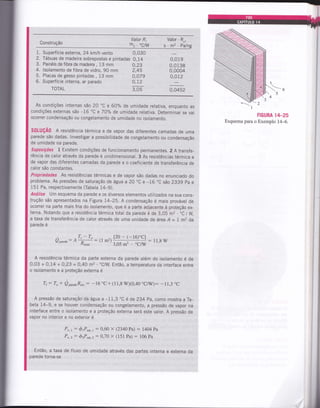 1. Superfície externa, 24 km/h vento 0,030
2. Tábuas de madeira sobrepostas e pintadas 0,14
3. Painéis de fibra de madeira , 13 mm
4. lsolamento de fibra de vidro, 90 mm
5. Placas de gesso pintadas , 13 mm
6. Superfície interna, ar parado
TOTAL 3,05 0,0452
As condições internas são 20 "c e 60% de umidade relativa, enquanto as
condições externas são -16 "c e7o% de umidade relativa. Determinar se vai
ocorrer condensação ou congelamento de umidade no isolamento.
s0tuç40 A resistência térmica e de vapor das diferentes camadas de uma
parede são dadas. lnvestigar a possibilidade de congelamento ou condensação
de umidade na parede.
suposições L Existem condições de funcionamento permanentes. 2 A transfe-
rência de calor através da parede é unidimensional. 3 As resistências térmica e
de vapor das diferentes camadas da parede e o coeficiente de transferência de
calor são constantes.
Propriedades As resistências térmicas e de vapor são dadas no enunciado do
problema. As pressões de saturação de água a 20 "C e -16.C são 2339 pa e
151 Pa, respectivamente (Tabela 14-9).
Análise um esquema da parede e os diversos elementos utilizados na sua cons-
trução são apresentados na Figura 14-25. A condensação é mais provável de
ocorrer na parte mais fria do isolamento, que é a parte adjacente à proteção ex-
terna. Notando que a resistência térmica total da parede é de 3,05 m2 . .C
/W,
a taxa de transferência de calor através de uma unidade de área A= 1m2 da
parede é
FIGURA 14_25
Esquema para o Exemplo 14-6.
Valor R, Valor - R,,
Construção mz . "C/W s.mz .pâlnp.o
0,23
2t
0,079
o,12
0,019
0,0138
0,0004
0,012
[20 - (-16)"C]
:11.8W
3,05 m2 "C^V
A resistência térmica da parte externa da parede além do isolamento é de
0,03 + 0,14 + O,23 =O,4A m2. 'C/W. Entã0, a temperatura da interface entre
o isolamento e a proteção externa é
Tr: To + Qp*"a"R"*, : -16 "C+ (11,8 WX0,40 "CÃq: -11,3 "C
A pressão de saturação da água a -1 1,3 'C é de 234 pa, como mostra a Ta-
bela 14-9, e se houver condensação ou congelamento, a pressão de vapor na
interface entre o isolamento e a proteção externa será este valor. A pressão de
vapor no interior e no exterior é
P,,r: ôtP"ut,1 : 0,60 x (2340 Pa) : 1464 t*
P,.z : ózP,ur. t: 0,70 x ( t5 I Pa) : 106 Pa
Então, a taxa de fluxo de umidade através das partes interna e externa da
parede torna-se
Qp .a":
^#:1t
m2)
 