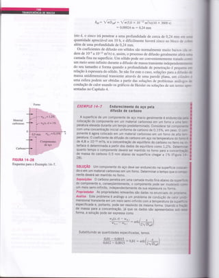 wu.r= l,ZVo
6*,: fnDo;: Vrr(5,0 x 10-13 m2ls)(10 x 3600 s)
: 0,00024 m : 0,24 mm
isto é, o zinco irá penetrar a uma profundidade de cerca de 0,24 rrrrn 3:
quantidade apreciável em 10 h, e dificilmente haverá zinco no bloco de
além de uma profundidade de 0,24 mm.
os coeficientes de difusão em sólidos são normalmente muito bai_ros :-
dem de 10-e a 10-1s m2ls) e, assim, o processo de difusão geralmente aie-, -- -
camada fina na superfície. um sólido pode ser convenientemente trarrú. : -
um meio semi-infinito durante a difusão de massa transiente independenr-:=-
do seu tamanho e forma quando a profundidade de penetração é p€Q..r;r_: : -"
relação à espessura do sólido. se não for este o caso, soruções para a dir*.= -r
massa unidimensional transiente através de uma parede plana. um cr-,:
uma esfera podem ser obtidas a partir das soluções de problemas análi _:. ,
condução de calor usando os gráficos de Heisler ou soluções de um ten:- - _ _ -
sentadas no Capítulo 4.
EXEMPLA I4_7 Endurecimento do aço pela
diÍusão de carbono
A superfície de um componente de aço macio geralmente é endurecica
colocação do componente em um material carbonoso em um forno a J--. ..--
peratura elevada durante um tempo predeterminado. considerar tal cornp:-=--:
com uma concentração inicial uniforme de carbono de 0,15%, em peso. C ::-
ponente é agora colocado em um material carbonoso em um forno de e:z -..-.
peratura. o coeficiente de difusão do carbono em aço na temperatura do.:--:;
de 4,8 x 10-i0 rn2ls, e a concentração de equiríbrio do carbono no Íerrc -, --
terface é determinada a partir dos dados de equilíbrio como 1,2"/"- De::-- -a-
quanto tempo o componente deverá ser mantido no forno para a conce-:-a:i:
de massa do carbono 0,5 mm abaixo da superfície chegar a l% {Fig-,2
-___
28).
Material
carbonoso '4*a{x, ü = 7fo
I
0,5 mm wo.i=0,1570 x
Componqntes
de êço
FIGURA 14_28
Esquema para o Exemplo l4-7.
s0tuÇÃ0 um componente do aço deve ser endurecido na superfície c: :,:;-,
do-o em um material carbonoso em um forno. Determinar o tempo que o ::-::-
nente deverá ser mantido no forno,
suposições o carbono penetra em uma camada muito fina abaixo da sL:=- :,:
do componente e, conseqüentemente, o componente pode ser modera:- -:-.
um meio semi-infinito, independentemente da sua espessura ou forma.
Propriedades As propriedades relevantes são dadas no enunciado do p.:: =-:
Anátise Este problema é análogo a um problema de condução de ca;:. -- :
mensional transiente em um meio semi-rnfrnito com a temperatura da s-.=- : =
especificada e, portanto, pode ser resolvido da mesma forma. usand a z --z-z-
de massa pâra a concentração, já que os dados são apresentados s:: =:=forma, a solução pode ser expressa como
wo(x' t) - wo''
* ^*^l x 
wA- wA, : ertc2F*)
Substituindo as quantidades especif icadas, temos
Forno
.!ff=ffi : o.8r : *rc(;+*,')
I
i
I
0
i
Ç
i
I
I
i
0r
I
I
I
a
Iü
 