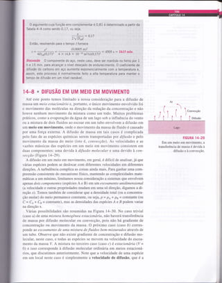 O argumento cuja função erro complementar é 0,81 é determinado a partir da
Tabela 4-4 como sendo 0,17, ou seja,
: 0,17
2fDABt
Então, resolvendo para o tempo f fornece
x2 (0,0005 m)2
: 4505 s : th15 mint-
4DABQ,17)2 4 x (4.8 x l0- r0
m2ls)(0.1 7)2
Discussão 0 componente do aç0, neste caso, deve ser mantido no forno por 1
h e 15 min. para alcançar o nível desejado de endurecimento. O coeficiente de
difusão do carbono em aço aumenta exponencialmente com a temperatura e,
assim, este processo é normalmente feito a alta temperalura para manter o
tempo de difusão em um nível razoável
14-8 * DIFUSAO EM UM MEIO EM MOVIMENTO
Até este ponto temos limitado a nossa consideração para a difusão de
massa um meio estacionário e, portanto, o único movimento envolvido foi
o movimento das moléculas na direção da redução da concentração e não
houve nenhum movimento da mistura como um todo. Muitos problemas
práticos, como a evaporação da água de um lago sob a influência do vento
ou a mistura de dois fluidos ao escoar em um tubo envolvem a difusão em
um meio em movimento, onde o movimento da massa de fluido é causado
por uma força externa. A difusão de massa em tais casos é complicada
pelo fato de as espécies químicas serem transportadas por difusão e pelo
movimento da massa do meio (isto é, convecção). As velocidades e as
vazões mássicas das espécies em um meio em movimento consistem em
duas componentes: uma devida à difusão molecular e uma devido à con-
vecção (Figura 14-29).
A difusão em um meio em movimento, em geral, é difícil de analisar, já que
várias espécies podem se deslocar com diferentes velocidades em diferentes
direções. A turbulência complica as coisas ainda mais. Para ganhar uma com-
preensão consistente do mecanismo físico, mantendo as complexidades mate-
máticas a um mínimo, limitamos nossa consideração a sistemas que envolvem
apenas dois componentes (espécies A e B) em um escoamento unidimensional
(a velocidade e outras propriedades mudam em uma só direção, digamos a di-
reção x). Temos também de considerar que a densidade total (ou a concentra-
ção molar) do meio permanece constante, ou seja, p = pe * ps = constante (ou
C = Ce * Cs = constante), mas as densidades das espécies Á e B podem variar
na direção x.
Várias possibilidades são resumidas na Figura 14-30. No caso trivial
(caso a) de uma mistura homogênea estacionária, não haverá transferência
de massa por difusão molecular ou convecção, pois não há gradiente de
concentração ou movimento da massa. O próximo caso (caso á) corres-
ponde ao escoamento de uma mistura de fluidos bem-misturados através de
um tubo. Observe que não existe gradiente de concentração e difusão mo-
lecular, neste caso, e todas as espécies se movem na velocidade do escoa-
mento da massa V. A mistura no terceiro caso (caso c) é estacionária (V =
0) e isso corresponde à difusão molecular ordinária em meios estacioná-
rios, que discutimos anteriormente. Note que a velocidade de uma espécie
em um local neste caso é simplesmente a velocidade de difusão, que é a
Ar
í( , )1
^  t I Convecção
Iltlt/^l^^^
(' i {, ( (Difusao
, ::.rt:..:'lit',1.,..1::. . :'
":';
.;.1,,tri1g61,.;'
FIGURA 14_29
Em um meio em movimento, a
transferência de massa é devida à
difusão e à convecção.
 