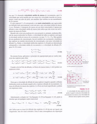 V:
plV^ I puVu
:ffv^*3rr:w,qvttwpvs (14-39)
em que V é chamada velocidade média de massa do escoamento, que é a
velocidade que seria medida por um sensor de velocidade inserido no escoa-
mento, como um tubo de pitot, um medidor tipo turbina ou um anemômetro
de fio quente.
O caso especial V= 0 corresponde a um meio estacionário, que agora pode
ser definido mais precisamente como um meio cuja velocidade média de massa
é zero. Portanto, o transporte de massa em um meio estacionfuio é apenas por
difusão e uma velocidade média de massa nula indica que não existe um movi-
mento da massa de fluido.
Quando não existe um gradiente de concentração (e, portanto, nenhuma difu-
são de massa molecular) no fluido, a velocidade de todas as espécies será igual
àvelocidade média de massa do escoamenlo, ou seja, V = Vt = Va. Mas quando
há um gradiente de concentraçáo,havetâ também um escoamento simultâneo
das espécies no sentido decrescente da concentração, com uma velocidade de
difusão V6i6. Então, a velocidade média das espécies Á e B pode ser determinada
sobrepondo a velocidade média do escoamento e a velocidade da difusão (Fi-
gura 14-31) como
Ve: V * Vair.o
Va: V * Va,r.,
Da mesma forma, aplicamos o princípio da superposição para as vazões más-
sicas das espécies para obter
rhs: plVlA: pe(V + Vdn.)A : pnVA * poV6.oA : h"o*,A * thar,e
rits: puVsA: pn(V + Vdlr.àA: pnVA * puV6i1,rA: ú"oo,.B * rh*., (141)
Usando a lei de Fick da difusão, os fluxos de massa totais 7 = ru/A podem ser
expressos como
ie : peV + peVa,t.e:7 ,u - pDea* : ,^U^ + ia) - or**
in: paV * psVair,, :3 o, - pDae* : -uU^ + ia - ,r** (1442)
Note que a velocidade de difusão de uma espécie ó negativa quando a difusão
molecular ocoÍre na direção negativa de x (oposta à direção do escoamento). As
taxas de difusão de massa das espécies A e B em um local especificado x podem
ser expressas como
lila,r,e: ptVair,eA: pe(Ve- YA
rhdir,a: paVat,aA : pp(Va - YA
Substituindo arelaçáo de V da Equação 14-39 na Equação ll-43, pode-se
mostrar que em qualquer seção transversal
dw^ dwo
hair.o I rhar.e: O - that.e: -ritar.a - -pDesfi: OeOe^fi
Í4-44)
que indica que as taxas de difusão das espécies Á e B devem ser iguais em
magnitude, mas de sinal contrário. Esta é uma conseqüência da suposição
(H,0)
(1H.3
voro=o
ve= v
aoaoaoaooo
,.oCo a o o o a o a:
-r/'ooladiacaoao.*
loolcaocoaca vL__J
O O a O a O C O 3 gVelocidadedo
oooaocoaoaescoamento
(d) Sem gadiente de concentração
vtt,e +o
V.=V+V^t,
el.oooocooo
,.Cõ-lc..oo.oo:
-Í/-*i o oie d/o o o o a o
Y*oi.c_o_1c
c c a c o c o
.*
r'
C a a O O O C O O OVelocidadedo
acooacoooo escomento
(à) Gradiente de concentração de massa
e difusão de massa
HGURA 14-31
A velocidade de uma espécie em um
ponto é igual à soma da velocidade do
escoamento da massa e da velocidade de
difusão dessa espécie nesse ponto,
 