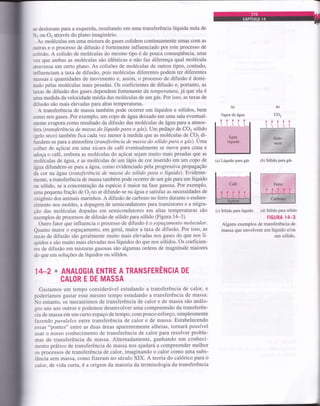 se deslocam paÍa a esquerda, resultando em uma transferência líquida nula de
r ou 02 através do plano imaginário.
As moléculas em uma mistura de gases colidem continuamente umas com as
outras e o processo de difusão é fortemente influenciado por este processo de
solisão. A colisão de moléculas do mesmo tipo é de pouca conseqüência, uma
vez que ambas as moléculas são idênticas e não faz diferença qual molécula
atravessa um certo plano. As colisões de moléculas de outros tipos, contudo,
hfluenciam a taxa de difusão, pois moléculas diferentes podem ter diferentes
massas e quantidades de movimento e, assim, o processo de difusão é domi-
nado pelas molóculas mais pesadas. Os coeficientes de difusão e, portanto, as
taxas de difusão dos gases dependem fortemente da temperaíura, já que ela ó
uma medida da velocidade média das moléculas de um gás. Por isso, as taxas de
difusão são mais elevadas para altas temperaturas.
A transferência de massa também pode ocorrer em líquidos e sólidos, bem
como nos gases. Por exemplo, um copo de água deixado em uma sala eventual-
mente evapora como resultado da difusão das moléculas de água para a atmos-
íera (transferência de massa do líquido paro o gíts). Um pedaço de CO2 sólido
lgelo seco) também fica cada vez menor à medida que as moléculas de CO2 di-
tundem-se paÍa a atmosfera(transferência de massa do sólido para o gás).Uma
colher de açúcar em uma xícata de café eventualmente se move para cima e
adoça o café, embora as moléculas do açúcar sejam muito mais pesadas que as
moléculas de ág:ua, e as moléculas de um lápis de cor inserido em um copo de
água difundem-se para aágua, como evidenciado pela progressiva propagação
da cor na água (transferêrucia de massa do sólido para o líquido). Evidente-
mente, a transferência de massa também pode ocorrer de um gás para um líquido
ou sólido, se a concentração da espócie é maior na fase gasosa. Por exemplo,
uma pequena fração de 02no ar difunde-se naâgua e satisfaz as necessidades de
oxigênio dos animais marinhos. A difusão de carbono no ferro durante o endure-
cimento nos moldes, a dopagem de semicondutores para transistores e a migra-
ção das moléculas dopadas em semicondutores em altas temperaturas são
exemplos de processos de difusão de sólido para sólido (Figura 14-3).
Outro fator que influencia o processo de difusão é o espaçamento molecular.
Quanto maior o espaçamento, em geral, maior a taxa de difusão. Por isso, as
taxas de difusão são geralmente muito mais elevadas nos gases do que nos 1í-
quidos e são muito mais elevadas nos líquidos do que nos sólidos. Os coeficien-
tes de difusão em misturas gasosas são algumas ordens de magnitude maiores
do que em soluções de líquidos ou sólidos.
1+2 * ANALOGIA ENTRE A TRANSFERÊNCIA DE
CALOR E DE MASSA
Gastamos um tempo considerável estudando a transferência de calor, e
poderíamos gastar esse mesmo tempo estudando a transferência de massa.
No entanto, os mecanismos de transferência de calor e de massa são análo-
gos uns aos outros e podemos desenvolver uma compreensão da transferên-
cia de massa em um curto espaço de tempo, com pouco esforço, simplesmente
fazendo paralelos entre transferência de calor e de massa. Estabelecendo
essas
o'pontes" entre as duas áreas aparentemente alheias, tornará possível
usar o nosso conhecimento de transferência de calor para resolver proble-
mas de transferência de massa. Alternadamente, ganhando um conheci-
mento prático de transferência de massa nos ajudará a compreender melhor
os processos de transferência de calor, imaginando o calor como uma subs-
tância sem massa, como fizeram no século XIX. A teoria do calórico para o
calor, de vida curta, é a origem da maioria da terminologia da transferência
(a) Líquido para gás (b) Sólido para gás
(c) Sólido para líquido (d) Sólido para sólido
FIGURA 14_3
Alguns exemplos de transferência de
massa que envolvem um líquido e/ou
um sólido.
 