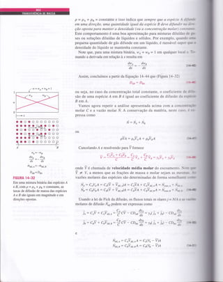 P = Pt * Ps = constante e isso indica qtJe sempre que a espécie A diff
em uma direção, uma quantidade igual da espécie B deve difundir na &*
ção oposta para manter a densidade (ou a concentração molar) consturL
Este comportamento é uma boa aproximação para misturas diluídas de gr
ses ou soluções diluídas de líquidos e sólidos. Por exemplo, quando r
pequena quantidade de gás difunde em um líquido, é razoá*el supor qtr
densidade do líquido se mantenha constante.
Note que, para uma mistura binâtia, w4 * we = 1 em qualquer local r lb
mando a derivada em relação à x resulta em
dwt _ _dwt
dx dx
Assim, concluímos a partir da Equação 1444 que (Figura 14-32)
Den: Dse (1{-
ou seja, no caso da concentração total constante, o coeficiente de üLF
são de uma espécie Á em B é igual ao coeficiente de difusão da espÉte
B emA.
Vamos agora repetir a análise apresentada acima com a concenrrrç5
molar C e a vazáo molar Ú. A conservação da matéria, neste caso- É *
pressa como
li: lfo * lfu
ou
pin: poioA + prvrA
Cancelando A e resolvendo para Tfornece
n: CAVA + CBVB
(ta-
(ta.t
r*I
aaoaooooooo
aaaOO-::Oa:'a:'+'ttdiÍ.A
aoaooaooooo
aOüOOü;Oaüüü+ "'diÍ.B
aaaooaooooo
ooooooooooo
n
wA=-wB
d'o
=-d'udx dx
har,n=-ka,r,t
D,tn= Dtt
FIGURA 1+32
Em uma mistura binária das espécies Á
e B, com P = pa* pB = constante, a§
taxas de difusão de massa das espécies
Á e B são iguais em magnitude e em
direções opostas.
C
C,_ C"-:TVo*Tru:leV,q+yaVa
C^ dv^ art,
je: CeV + CAVdir.A:
ê CV - CD*á : ,o( je + jà - CO*d
C" dv" dvo
ja: CnV + CBVdir.B:
C
C, - CDao
*
: rt< jo+ jà - çOrná
{lta-
onde 7 é chamada de velocidade média molar do escoamento. I.ioc 1r
V * V, a menos que as frações de massa e molar sejam as mesmrn -b
vazões molares das espécies são determinadas de forma semelhante w
N1 : CaVIA : Ce(V + Vdír,A)A : CNA + C;VúÍ.AA: N"o*,a + Ài*n
Ns: csvsA: CrO +ioo,r1A: c"vA + cillff,LA: úoo,,r + N*, otla
Usando a lei de Fick da difusão, os fluxos totais m olares j = NlAe re rú
molares de difusão N7,7podem ser expressas como
No*,o : CAVdT,AA: CAUA - nA
Noir,r : CBVüÍ.BA: Ca(W - V)A
w =wA+wB= |
0
F,
Írl].tn
 