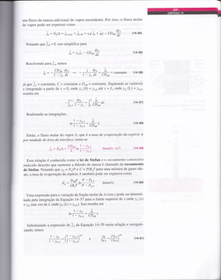 um fluxo de massa adicional de vapor ascendente. Por isso, o fluxo molar
de vapor pode ser expresso como
jo: tttot,l,: io,"on, + io.ou: lo(io + ià - CDoa
Notando $rcj n = 0, isto simplifica para
ie: leie - CDen
dyo
dx
(14-55)
Resolvendo paÍa /A, temos
dye
dx
(+54)
- CD6 dya I dye ie
ie: -áâ + -T; *: ,r*: constante (14-56)
já que 7o =
"onrt*Íe,
C = constante e Do, = constante. Separando as variáveis
e integrando a partir de x = 0, onde 1la (0) = y6p até x = L, onde ye (L) = ye,r,,
resulta em
fre.t dYo fL i
-):^,'#*:1," i;0.
Realizando as integrações,
| - Yo.r
ln--:l-lao
;I^
--::L Í
CD*"
(14-57)
(14-58)
Então, o fluxo molar do vaporÁ, que é a taxa de evaporaçdo da espécie A
por unidade de área da interface, torna-se
CDoo- l-Ye,t
jo: NolA :; ln
r - y^.
(kmol/s'm2) (1,1-59)
Essa relação é conhecida como a lei de Stefan e o escoameruto convectivo
induzid.o descrito que aumenta a difusão de massa é chamado de escoamento
de Stefan. Notando Que /a = PelP e C = PIR,T para uma mistura de gases ide-
ais, a taxa de evaporação da espécie Á também pode ser expressa como
(1#D)
Uma expressão para a variação da fração molar de Á com x pode ser determi-
nada pela integração da Equação 14-57 para o limite superior de x onde ya (x)
- ya (em vez de L onde la(L) = yo,.). Isso resulta em
- l-ve io
tn,
- yrrc cD*'
substituindo a expressão de Jo da Equação 14-59 nesta relação e reorgani-
zando, temos
fi^:?,!!:hP+ (kmot/s)
LR,T P - Po.o
7 - yo ll - Yo.ro'
,-rr":U-)i^"1 e
la lYs,LrtL
ffi: lr,") (r/rer)
 