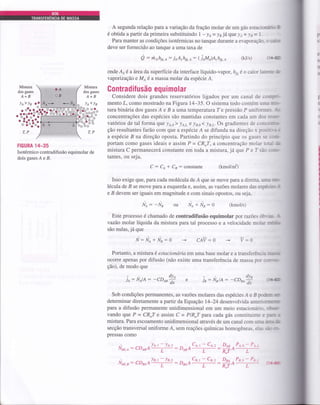 A segunda relação para a variação da fração molar de um gás estacimiirJ
é obtida a partir da primeira substituindo I - y o = y jâ qrue ! a * ! a = L -
Para manter as condições isotérmicas no tanque durante a evaporação- o €a&n
deve ser fornecido ao tanque a uma taxa de
g : rirfis.e: ioA,hh,e: (jAMA)A"hrs,A (kJ/s) (Ls
onde Ar é a fuea da superfície da interface líquido-vapor, hyr é o calor larm &
vapoizaçáo e Moé a massa molar da espécie A.
ContradiÍusão equi molar
Considere dois grandes reservatórios ligados por um canal de comp.
mento .L, como mostrado na Figura 14-35. O sistema todo contém uma m*-
tura binária dos gases A e B a uma temperaírraT e pressão P uniform Ar
concentrações das espécies são mantidas constantes em cada um dos resp
vatórios de tal forma eue )a,o ) !,q.,y e !n,o< !p,L.Os gradientes de conct@-
ção resultantes farão com que a espécie Á se difunda na direção x positivrc
a espécie B na direção oposta. Partindo do princípio que os gases se ü!G
portam como gases ideais e assim P = CR,T, a concentração molar toui l[e
mistura C permanecerá constante em toda a mistura, já que P e I são s-orc-
tantes, ou seja,
C : Ct * Cn: constante (kmounf)
Isso exige que, para cada molécula de Á que se move para a direita urrn D-
lécula de B se move paÍa a esquerda e, assim, as vazões molares das espáci:nf
e B devem ser iguais em magnitude e com sinais opostos, ou seja,
Nl: -Na *Nr:g (kmoVs)
Este processo é chamado de contradifusão equimolar por razões óbrinr. .l
vazão molar líquida da mistura para tal processo e a velocidade molar Í.flll
são nulas, já que
N: Ne + Nr:0 CAV:O
Portanto, a mistura é estacionárid em uma base molar e a transferência rrÍm
ocorre apenas por difusão (não existe uma transferência de massa por c(poa*
ção), de modo que
p
si
e
§r
n
a
Misnra
dos gases
A+B
Mistura
dos gases
A+B
ll <!a!e>)a o'
p
€
I
c
c
9"&o^o^'ou
^ OUO"^
á:ÉÉi;
oo -oo
T,P T,P
HGURA 14-35
Isotérrnico contradifusão equimolar de
doisgasesÁeB.
ou N/
V:O
la: NrlA:
Sob condições pefinanentes, as vazões molares das espécies A e B poderw
determinar diretamente a partir da Equação 14-24 desenvolvida anteriüffi
paru a difusão permanente unidimensional em um meio estacionário- oftÉ
vando que P = CR,T e assim C = PIR.T para cada gás constituinte e pm n
mistura. Para escoamento unidimensional através de um canal com rrma ieaô
secção transversal uniforme Á, sem reações químicas homogêneas, elas fr*
pressas como
dv^
je: NelA - -CO*á
À'*,:, : cDBA't+: D.trACt
t
-rCe'z -
Nairr: 1DBAA'=-: DneAcn'r -ca'z -
-couo* (rr{
DAB . PA.o - P.+. 1
-^-R,7,, L
DBA,PB,o-PB.:
R,T^ L
. o%.^J
. ?:8';;3
'"t:tl:
 