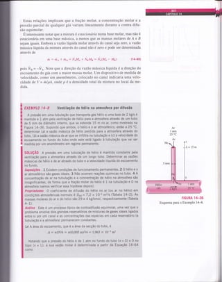 iI
iü
T
it
4
r
i
i
i
Estas relações implicam que a fração molar, a concentração molar e a
pressão parcial de qualquer gás variam linearmente durante a contra difu-
são equimolar.
É interessante notaÍ que a misturaé estacionárianumabase molar, mas não é
estacionária em uma base mássica, a menos que as massas molares de A e B
sejam iguais. Embora avazáo líquida molar através do canal seja zero, avazáo
mássica líquida da mistura através do canal náo é zero e pode ser determinada
através de
,it : rito + rhB: NAMA + NaMn: NA(.MA - MB) ( r 4-65)
pois Ns - -NA. Note que a direção davazáo mássica líquida é a direção do
escoamento do gás com a maior massa molar. Um dispositivo de medida de
velocidade, como um anemômetro, colocado no canal indicaria uma velo-
cidade de V = ml pA, onde p é a densidade total da mistura no local da me-
dida.
EXEMPL0 l4-8 Ventilação de hélio na atmosfera poÍ difusão
A pressão em uma tubulação que transporta gás hélio a uma taxa de 2 kg/s é
mantida a 1 atm pela ventilação de hélio para a atmosfera através de um tubo
de 5 mm de diâmetro interno, que se estende 15 m no ar, como mostrado na
Figura 14*36. Supondo que ambos, o héllo e o ar atmosférico, estão a 25 oC,
determinar (a) a vazáo mássica de hélio perdido para a atmosfera através do
tubo, (b) auazão mássica de ar que se infiltra na tubulação e (c) a velocidade do
escoamento no fundo do tubo onde este está ligado à tubulação que vai ser
medida por um anemÔmetro em regime permanente.
S0LUçÃ0 A pressão em uma tubulação de hélio é mantida constante pela
ventilação para a atmosfera através de um longo tubo. Determinar as vazões
mássicas de hélio e de ar através do tubo e a velocidade líquida do escoamento
no fundo.
Suposições 1 Existem condições de functonamento permanentes. 2 O hélio e o
ar atmosférico são gases ideais. 3 Não ocorrem reações químicas no tubo' 4 A
concentração de ar na tubulação e a concentração de hélio na atmosfera são
insignificantes, de forma que a fração molar do hélio é 1 na tubulação e 0 na
atmosfera (vamos verif icar essa hipótese depois).
Propriedades O coeficiente de difusão do hélio no ar (ou ar no hélio) em
condiçÕes atmosféricas normais é DAB = 7,2 x 7o-5 m2ls (Tabela 14-2)' As
massas molares do ar e do hélio são29 e 4 kg/kmol, respectivamente (Tabela
A-1).
Análise Este é um processo típico de contradifusão equimolar, uma vez que o
problema envolve dois grandes reservatórios de misturas de gases ideais ligados
entre si pgr um canal e as concentrações das espécies em cada reservatório (a
tubulação e a atmosfera) permanecem constantes.
(d A área do escoamento, que é a ârea da secção do tubo, é
A : rD2l4: z'(0,005 m)2t4 : 1.963 x l0-5 m2
Notando que a pressão do hélio é de 1 atm no fundo do tubo (x = 0) e 0 no
topo (x = L), a sua vazão molar é determinada a partir da Equação 14-64
como
FIGURA
'IIT-36
Esquema para o Exemplo 14-8.
l
Hélio
l;r;41:..;;,V),..";.,,,..2'@
 