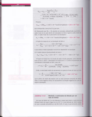 i1,erio: Naira: '#Ü5!*
(8,314 kPa'm3r«nol '
: 3.85 X l0-r2 kmoVs
x l0-s m2) /t atm - O/tOt.: tpe
0(298 K)  15 m / I arm '
Portanto,
hnu,,o: (NM)61;n: (3,85 X 10-t2 kmoVs;(4 kglkmol) : 1,54 x 10-It t€*
que corresponde a cerca de 0,5 g por ano.
(b) Observando que iVs = -lV, durante um processo contradifusão equlndc a
vazão molar de ar para dentro da tubulação de hélio é igual àuazau: nE@lb
hélio. A vazão molar de ar para dentro da tubulação é
rhu,: (Nl4)u, = (-3,85 x 10-12kmoUsX29kg/kmol) : -112 x l0-Ekts
A fração de massa do ar na tubulação de hélio é
lh.^l
w".:-:" lllrnial
{'7,2o x 10-5 m2l§X1,963
KX298 K)
112 X 10-12kg/s
(2 + 712 X 10-12 - 1,54 X 1O-1t) kg/s
: 5,6 x l0-t! - O
: 0,1637 teff
o que valida a nossâ suposição inicial de ar desprezÍvel na tubulação.
(c) A vazão mássica líquida atraves do tubo é
ffinq: Ílt,,er;o t fr^: 1,54 x 10-11 - ll2 x 10-12 :'9,66 x 10-1t kgt§
A fração de massa do ar no fundo do tubo é muito pequena, como deÍrrc
trado acima e, assim, a densidade da mistura em x= 0 pode simplesrnenEr
considerada a densidade do hélio, que é de
P = Paerc:
P _ 101,325 kPa
RT e,oi6g kpa . m3/kg . KX298 K)
Então, a velocidade média do escoamento na parte do fundo do tubo se Eú
V: ti, -9,66X1 tkgé
= -3,01 x 10-5 m./s
pA (0,1637 kg/m3x1,963 x 10-5 m2)
que ó difícil de medir até mesmo com os mais sensÍveis sensores de r&
dade. O sinal negativo indica um escoamento na direção negativa de x(ern &
reção à tubulação).
EXEMPL0 l4-g Medindo 0 coefi6iente de diÍusão por um
tubo de SteÍan
Um tubo de Stefan de 3 cm de diâmetro é usado para medir o coeficienE ê
difusão binário de vapor d'água no ar a20 oC,
a uma altitude de 1600 metrEÉ'
em que a pressão atmosférica é de 83,5 kPa. O tubo e parcialmente pí*
 