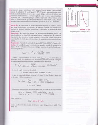 I
I chido com água e a distância entre a superfície da água e a extremidade
§ aberta do tubo é de 40 cm (Figura 14-37). Ar seco é soprado sobre a extre-
f; midade aberta do tubo de forma que o vapor d'água subindo até o topo seja
! removido imediatamente e a concentração de rupá, nu parte superior do tubo
I seja zero. Em 15 dias de operação contÍnua a pressão e temperatura cons-
I tante, a quantidade de água evaporada é medida como sendo 1,23 g. Deter-
I minar o coeficiente de difusão do vapor d'água no ar, a 20.C e 83,5 kpa.
T
a-
SOtUçÃ0 A quantidade de água que evapora a partir de um tubo Stefan
em uma determinada temperatura e pressão durante um determinado
período de tempo é medida. Determinar o coeficiente de difusão de vapor
d'água no ar.
Suposições I 0 vapor de água e o ar atmosférico são gases ideais. 2 A
quantidade de ar dissolvido na água líquida é desprezÍvel.3 O calor é
transferido dos arredores para a água para compensar o calor latente de
vaporização, de modo que a temperatura da água se mantém constante em
20 "c.
Propriedades A pressão de saturação da água a 20 "C é de 2,34 kPa (Tabela A-9).
Análise A pressão de vapor na interface ar-água é a pressão de saturação da
água a20 oC
e a fração molar do vapor d'água (espécie A) na interface é deter-
minada a partir de
Ar seco é soprado no topo do tubo e, assim, lvapor,L= !e.t=O. Além disso, a
densidade molar total em todo o tubo se mantém constante devido às condições
de pressão e temperatura constante e é determinada através de
o
o
i
H
I
o
va h
Htr!
iIt
I
AguaÀ.,.,:,, )a.o I
FIGURA 14_37
Esquema para o Exemplo 14-9.
2,34kJa : 0,0280
83,5 kPa
^P" R,T
83,5 kPa
(8,314 kPa m3&mol . KX293 K)
= 0,0343 kmoVm3
A área da seção transversal do tubo é
A : rD2l4: ri(0,03 m)214 : 7,069 x 10-a m2
A taxa de evaporação é dada como de 1,23 g em 15 dias. Então, a vazãomo-
lar de vapor é determinada como
NÁ : Nuupo, --
muupo, 1,23 X 10-3 kg
M,upo, $5 x 24 x 3600 sxlg kg/kmol)
: 5,27 x 10-11 kmol/s
Finalmente, substituindo as informações acima na Equação 14-59, obtemos
(0,0343 kmoUm3)D*5,27 x 10-11 kmoVs
7,069 x lO-am2
o que resulta em
0.4 m
. 1-0tn,
- 6,02g
Dap: 3,06 x 10-5 mzls
para o coeficiente de difusão binária de vapor d'água no ar, a 20
83,5 kPa.
(.)
oCe
 