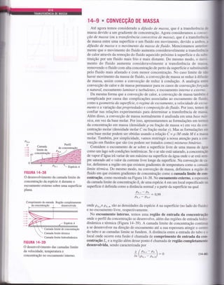 Pt,
' Espécie Á
FIGURA 14-38
O desenvolvimento da camada limite de
concentração da espécie Á durante o
escoamento externo sobre uma superfície
plana.
Comprimento de entrada Região completamente
desenvolvidada concentração !
Espécie,4
Camada limite de concentração
Camada limite térmica
Camada limite hidrodinâmica
FIGURA lZT-39
O desenvolvimento das camadas limite
da velocidade, temperatura e
concentração no escoamento interno.
14-9 * C0NVECÇAo DE MASSA
Até agora temos considerado a difusão de massa, que é a transferência ê
massa devido a um gradiente de concentração. Agora consideramos a cowt:-
ção de massa (ol a transferência convectiya de massa), que é a transferên":l
de massa entre uma superfície e um fluido em movimento, devido a amhs- r
difusão de massa e o movimento da massa de fluido. Mencionamos antericE-
mente que o movimento do fluido aumenta consideravelmente a transferênç-:r
de calor atravós da remoção do fluido aquecido próximo à superfície e da sut»-
tituição por um fluido mais frio e mais distante. Do mesmo modo, o mor---
mento do fluido aumenta consideravelmente a transferôncia de massa-
removendo o fluido com alta concentração de perlo da superfície e subsdfuiüjr
pelo fluido mais afastado e com menor concentração. No caso limite de nã
haver movimento da massa de fluido, a convecção de massa se reduz à difusã
de massa, assim como a convecção de reduz à condução. A analogia ent=
convecção de calor e de massa permanece para os casos de convecçáo forçatk
e natural, escoamento laminar e turbulento, e escoamento interno e externo-
Da mesma forma que a convecção de calor, a convecção de massa tambérn :
complicada por causa das complicações associadas ao escoamento de fluid.r
como a geometria da super{ície, o regime de escoamento, avelocidade de escrx-
mento e a variação das propriedades e composição do Jluido. Por isso, temos de
confiar nas relações experimentais para determinar a transferência de massa
Além disso, a convecção de massa normalmente é analisada em uma base man-
sica, emvez da base molar. Por isso, apresentaÍemos as formulações em termü.
da concentração em massa (densidade p ou fração de massa w) em vez da cor-
centração molar (densidade molar C ou fração molar y). Mas as formulações er
uma base molar podem ser obtidas usando a relação Ç = p lM onde M é a muç:*
molar. Também, por simplicidade, vamos restringir a nossa atenção paÍa a coü-
vecção em fluidos que são (ou podem ser tratados como) misturas binárias.
Considere o escoamento de ar sobre a superfície livre de uma massa de ágx
como um lago sob condições isotérmicas. Se o ar não está saturado, a concentraç-'
de vapor d' águ a írâ vaiar de um máximo na superfície da ágta onde o aÍ está sem-
pre saturado até o valor da corrente livre longe da superfície. Na convecção de e
lor, definimos a região em que existem gradientes de temperatura como a cannia
limite térmica. Do mesmo modo, na convecção de massa, definimos a região rJr
fluido em que existem gradientes de concenfação como a camada limite de cou
centra@o, como mosfrado na Figura 14-38. No escoamento externo, a espessunÉ
da camada limite de concentração ô" de uma espécie A em um local especifi.cado ma
superfície é definida como a distância normal y a partir da superfície na qual
Pe.'-P,q:0,99
Pe,' - Pe.*
onde po,. e pA,ó são as densidades da espécie Á na superfície (no lado do fluido
e no escoamento livre, respectivamente.
No escoamento interno, temos uma região de entrada da concentra@
onde o perfil da concentração se desenvolve, alémdas regiões de entrada hidn'
dinâmica eÍérmica (Figura 14-39). A camada limite de concentração conrirur
a se desenvolver na direção do escoamento até a sua espessura atingir o centrL.
do tubo e as camadas limite se fundem. A distância entre a entrada do tubo e c,
local onde ocoffe esta fusão é chamada de comprimento de entrada da cor
centração L,e arcgláo além desse ponto é chamada de região completamentÊ
desenvolvida, sendo caracterizada por
Camada
limite da
z'.|*lÍ'ij.
§{':i§
^a
(p^r_t.):o
dÍ Pa., - Pe.a/
 