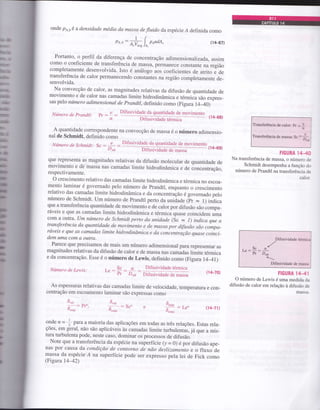 onde po,o é a densidade média da massa de fluido da espécie Á definida como
ppdA" (14-$7)o^,:&L"
Portanto, o perfil da diferença de concentração adimensionarizada, assim
como o coeficiente de transferência de massa, perÍnanece constante na região
completamente desenvolvida. Isto é análogo aos coeficientes de atrito e de
transferência de calor permanecendo constantes na região completamente de-
senvolvida.
Na convecção de calor, as magnitudes relativas da difusão de quantidade de
movimento e de calor nas camadas limite hidrodinâmica e térmicà são expres_
sas pelo número adimensional de prandtl, definido como (Figur a r44o)
A quantidade correspondente na convecção de massa é o número adimensio-
nal de Schmidt, definido como
Número de Schmidt: I v Difusividade da quantidade de movimentoc: DAB (14-G9)
que rcpresenta as magnitudes relativas da difusão molecular de quantidade de
movimento e de massa nas camadas limite hidrodinâmica e de concentração,
respectivamente.
o crescimento relativo das camadas limite hidrodinâmica e térmica no escoa_
mento laminar é governado pero número de prandtl, enquanto o crescimento
relativo das camadas limite hidrodinâmica e da concentr açáo égovemado pelo
número de Schmidt. um número de prandtl perto da uniàade (p. = r) indica
que a transferência quantidade de movimento e de calor por difusão são compa_
ráveis e que as camadas limite hidrodinâmica e térmica quase coincidem uma
com a o'fta. um número de schmidt perto da unidad,e (sc = r) indica que a
transferência da quantidade de movimento e de massa por dtfusão são compa-
ráveis e que as camadas limite hidrodinâmica e da conientráção quase coinci-
dem uma com a outra.
Parece que precisamos de mais um número adimensional para representaÍ as
magnitudes relativas da difusão de calor e de massa nas camadas limite térmica
e da concentração. Esse é o número de Lewis, definido como (Figur a r4])
Número de Prandtl: p1 : L :
d
Número de Lewis:
Drru.i"iA"0. A" qr"r e de movimento
ffi(14_68)
Difusividade tórmica
Difusividade de massa
(14-70)
: Sc, (J4-71)
FIGURA lM
Na transferência de massa, o número de
Schmidt desempenha a função do
número de Prandtl na transferência de
calor.
As espessuras relativas das camadas limite de velocidade, temperatura e con_
centração em escoamento laminar são expressas como
,ScrrLe : pr: D^*
*:'*
ôu"l
-
à.on"
ôu"t
^ : Pr".
à..0
FIGURA 144I
O número de Lewis é uma medida da
difusão de calor em relação à difusão de
m2qsa-
onde n = * n1.u a maioria das aplicações em todas as três relações. Estas rela-
ções, em geral, não são apricáveis às camadas rimite turburentás, já que a mis-
tura turbulenta pode, neste caso, dominar os processos de difusão.
Note que a transferência da espécie na superfície (y - 0) é por difusão ape-
nas por causa da condição de contorno de não deslizameito e o fluxo de
massa da espécie Á na superfície pode ser expresso pela lei de Fick como
(Figura 14-42)
Pr-r'C
 