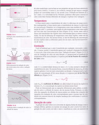 :. . . .
.:ijl.. i.:.. i:.j.ll:... ......
..1
.. .. . ' ..
.
ii;i:;ri:,f,)'Çiigt, ,: ,' ,,
10'c
de calor usada hoje e serviu bem ao seu propósito até que ela fosse substituída
pela teoria cinética. A massa é, em essência, energia já que massa e energia
podem ser convertidas entre si, de acordo com a fórmula de Einstein E =
mc2, onde c é a velocidade da luz. Portanto, podemos olhar para a massa e L-!
calor como duas formas diferentes de energia e explorar esta vantagem.
Temperatura
A força moÍriz paÍa a transferência de calor é a diferença de temperatura-
Em contrapartida, a força motriz para a transferência de massa é a diftrença
de concentração.Podemos ver a temperatura como uma medida da "concen-
tração de calor" e, portanto, uma região de alta temperatura como uma região
que tem uma alta concentração de calor (Figura l4-4). Assim, tanto calor e
massa são transferidos das regiões mais concentradas para as menos concen-
tradas. Se não há diferença de temperatura entre duas regiões, então não há
transferência de calor. Da mesma forma, se não há diferença de concentração
de uma espécie entre as diferentes partes de um meio, não haverá transferên-
cia de massa.
Gondução
Você se lembrará que o calor é transferido por condução, convecção e radie-
ção. A massa, porém, é transferida apenas por condução (chamada de difusà-
e convecção e não existe uma coisa como "radiação de massa" (Figura 14-5 l- -
taxa de condução de calor em uma direção x é proporcional ao gradiente dc
temperatura dTldx nessa direção e é expressa pela lei de Fourier da condu,çir
do calor como
Q"ood = (14-a
onde À é a condutividade térmica do meio e A é a área normal à direção tJu
transferência de calor. Da mesma forma, a taxa de difusão de massa m6i1 de tmu
espécie químicaÁ em um meio estacionário na direção x é proporcional ao
-sre-
diente de concentraçáo dCldx nessa direção e é expressa pela lei de Fick da
difusão por (Figura 14-6)
 Concentração de calor
,- Concentração de massa
70Vo
CO,
709o
coz
FIGURA lzH
Analogia entre transferência de calor e
de massa.
Radiação
térmica
FIGURA 1ZI-5
Diferentemente da radiação de calor,
não existe uma coisa como a radiação
de massa.
FIGURA 14-6
Analogia entre a condução de calor e
difusão de massa.
dc^
rhoil: -D*A ,f
-tu+4!dx
(14-3
onde Do, é o coeficiente de difusão (ou difusividade de massa) da espécie nt
mistura e Coé a concentração da espécie na mistura nesse local.
Pode ser demonstrado que as equações diferenciais para ambas, a condu-
ção de calor e a difusão de massa, são da mesma forma. Portanto, as solu-
ções das equações da difusão de massa podem ser obtidas das soluções d,n
equações da condução de calor correspondentes para o mesmo tipo de con-'
dições de contorno através da simples mudança dos coeficientes e variáreis
correspondentes.
Geração de calor
A geração de calor refere-se à conversão de alguma forma de energia como E
energia elétrica, química ou nuclear em energia de calor sensível no meio. -{
geração de calor ocoffe em todo o meio e manifesta-se como um aumento da
 