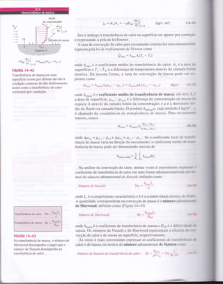 ifusão de massa
ôw)
jo: rholA, -- -pDea ,, l,_.
(kg/s'm2) (1Ç12
Isto é análogo à transferência de calor na superfície ser apenas por conduç.i'.
e expressando-a pela de lei Fourier.
A taxa de convecção de calor para escoamento externo foi convenientemeL:.
expressa pela lei de resfriamento de Newton como
Qronn: h.oruA"(7, - T*)
onde h"onv é o coeficiente médio de transferência de calor, As é a área ':.
superfície e T, - T* é a diferença de temperatura através da camada limi:=
térmica. Da mesma forma, a taxa de convecção de massa pode ser 3r--
pressa como
hron,: frnur.uAr(pa. | - pA.): /l*o"""pA.(we., - xra.-) (kg/s) (i4--:
onde hmassa é o coeficiente médio de transferência de massa, em m./s: --1 :
aârea da superfíciei pa,. - pt,* é a diferença de concentração de mass.r *
espécie Á através da camada limite da concentração; e p é a densidade :-.-
dia do fluido na camada limite. O produto fu-u,,, p, cuja unidade é kg/m: :-
é chamado de condutância de transferência de massct Para escoarni---
interno, temos
Ao, Lo^
h
"nnu
: h
^urruA,
-'' --:::
ln í4p., /Âp" )
,, 1%.:r
Eepécie á
ôc^
-D*
^,ll
=ft.u*u(.^,-wo..),,/ ly=o
FIGURA 1442
Transferência de massa em uma
superfície ocoÍre por difusão devido à
condição contorno de não deslizamento,
assim como a transferência de calor
ocorrendo por condução.
Transferência de culo., N,, =
à"ol'1"
k
de massa: sh -
&*""1'
Dos
FIGURA 1443
Na transferência de massa, o número de
Sherwood desempenha o papel que o
número de Nusselt desempenha na
transferência de calor.
{,14--4
onde A.po."= pA,,- p,q.ie Apa,i= pA.s- pa,;.Se o coeficiente local de trars::-
rência de massa varia na direção do escoamento, o coeficiente médio de r=,i-
ferência de massa pode ser determinado através de
. I f-h.rrru.."diu: ; I h,nur'udA,
"s JA,
Na análise da convecção de calor, muitas vezes é conveniente e-pre!-- :
coeficienÍe de transferência de calor em uma forma adimensionalizada eri .-í-
mos do número adimensional de Nusselt. definido como
Número de Nttsselt: Nu-
l1.nru L,
onde Lc é o comprimento característico e ft é a condutividade térmica dtr :l -_': -
A quantidade correspondente na convecção de massa é o número adirne:-r- -r*r
de Sherwood, definido como (Figura7443)
Número de Shenvood: Sh:
h*u"roL, -. -E
Dou
onde fu-u.,u é o coeficiente de transferência de massa e Do, é a difusir i":::r :r:
massa. Os números de Nusselt e de Sherwood representam a etrcá'-i; i' - -FJ-
vecção de calor e de massa na superfície, respectivamente.
Às vezes é mais conveniente expressar os coeficientes de tran>ii:::.:.: :E
calor e de massa em terÍnos do número adimensional de Stanton c.rr;
It.
Número de Stanton de transJerência cle calor: St : ji : u * ':--
pV 1,, KJ :'-
 