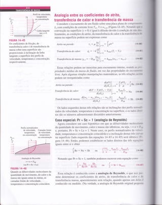 C^
T*
v
Perfil de velocidade.
temperatura
ou concentração
Linha tangente
emy=0
IIGURA 14-{,5
Os coeficientes de fricção, de
transferência calor e de transferência de
massa sobre uma superfície são
proporcionais à inclinação da linha
tangente a superfície dos perfis de
velocidade, temperatura e concentração,
respectivamente.
Atrito na parede:
Transferência de calor:
Transferência de massa: js.,
Atrito na parede:
Transferência de calor :
Transferência de mas sa:
: h"6or(7, - T*)
: h^u""u(wA,, - w7,*)
Analogia entre os coeficientes de atrito,
transÍerência de calor e transferência de massa
Considere o escoamento de um fluido sobre uma placa plana de comprillEl
I, com condições de corrente livre I* , V e w 4.* (Figura 1445). Notando çr a
convecção na superfície (y = 0) é igual à difusão devido à condição de não dts-
lizamento, as condições do atrito, da transferência de calor e da transfeÉnch&
massa na superfície podem ser expressas como
^t
dul
r,: p
ôr lr=o
. ,arlo..: -k-ld) ly:o
ôw)
: _Den;;lr:.
f^
-- "rpv' (14{
flaü
(r4&
: Sh (1.€
Essas relações podem ser reescritas paÍa escoamento interno, usando asprt
priedades médias da massa de fluido, em yez das propriedades do escoaIIED
livre. Após algumas simples manipulações matemáticas, as três relações acim
podem ser reorganizadas como
d(utv) I
a,ott tl r_o
dl(T-7,)l(T--T,)ll
ajtt-'t l'-o
dl(wo - w o.,l(we * - we. )) |
ajtt-l l'=o
f oVL. f:,
tt
:2Rt (l/+€
h^^,^"L-
:
-k
: Nu (14{
h^u""uL"
Do,
Perfis normalizados
de velocidade,
tempeÍatuÍa
ou concentração
Camadas limite
de velocidade,
tempeÍatura
ou concentração
Os lados esquerdos destas três relações são as inclinações dos perfis norn*
zados da velocidade, temperatura e concentração na superfície, e os lados diru-
tos são os números adimensionais discutidos anteriormente.
Gaso especial: Pr ã Sc E 1 (analogia de Reynolds)
Agora considere um caso hipotético em que as difusividades moleculaer
da quantidade de movimento, calor e massa são idênticas, ou seja, 't = a = D1'ti
e, poftanto, Pr = Sc = Le = 1. Neste caso, os perfis normalizados da veloci-
dade, temperatura e concentração coincidirão e a inclinação destas três cun-es
na superfície (lado esquerdo das equações 14-83 a 14-85) será idêntico (Fr-
gtra 1446). Então, podemos estabelecer os lados direitos das três equações
iguais entre si e obter
:Sh h",to, L, l'L^u""uL,
(1/Lr
Notando que Pr = Sc = 1, também podemos escrever esta equação como
Essa relação é conhecida como a analogia de Reynolds, o que nos per-
mite determinar os coeficientes de atrito, de transferência de calor e de
transferência massa, aparentemente sem relação, quando apenas um deles é
conhecido ou medido. (Na verdade, a analogia de Reynolds original proposa
w,
T_
v
Dou
ÍVL"ou :-:./. v{*": *u
i: #H:.:k ou I: ": sÇu,,u
Analogia de Reynolds
v=a=Dta
(ou Pr = Sc = Le)
FIGURA 1Hl6
Quando as difusividades moleculares da
quantidade de movimento, do calor e da
massa são iguais umas às outras, as
camadas limite de velocidade,
temperatura e concentração coincidem.
 