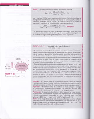 Análise O número de Reynolds para este escoamento interno é
VD (1,2 m/s)(0,015 m;
Rc:- - 1139u 1,5g x 10-s m2ls
que é inferior a 2300 e, assim, o escoamento é laminar. Portanto, com base na
analogia entre transferência de calor e de massa, os números de Nusselt e de
Sherwood, neste caso, são Nu = Sh = 3,66. Usando a definição do número de
Sherwood, o coeficiente de transferência de massa é determinado
- shDAR
fi.u..u: - ;.;
(3,66)(2,54 x 10-5 m2ls)
: 0,00620 m/s
0,015 m
A taxa de transferência de massa (ou a taxa de evaporação), neste caso, pode
ser determinada pela definição da diferença de concentração média logarítmica
de um modo análogo à diferença de temperatura média logarÍtmica.
EXEMPL0 l4-l I Analogia entre transÍerência de
caloÍ e de massa
O coeficiente de transferência de calor em geometrias complexas com condi-
ções de contorno complicadas pode ser determinado pela medida da transferên-
cia de massa em geometrias semelhantes sob condições de escoamento
semelhantes utilizando sólidos voláteis, como a naftalina e o diclorobenzeno, e
utilizando a analogia de Chilton-Colburn entre transferência de calor e de massa
para condições de baixo fluxo de massa. A quantidade de transferência de
massa durante um determinado período de tempo é determinada por pesagem
do modelo ou medida da recessão da superfície.
Durante certo experimento envolvendo o escoamento de ar seco a 25 'C e 1
atm, com uma velocidade de escoamento livre de 2 m/s, ao longo de um corpc
coberto com uma camada de naftalina, observou-se que 12 g de naftalina fo-
ram sublimados em 15 min (Figura 14-50). A superfÍcie do corpo é de 0,3 m:.
Ambos, o corpo e o ar foram mantidos a 25 "C durante a investigação. A pres-
são de vapor da naftalina a 25 "C é de 11 Pa e a difusividade de massa da
naftalina no ar a 25 "C é Des= 0,61 x 10-5 m2ls. Determinar o coeÍiciente de
transferência de calor sob as mesmas condições de escoamento ao longo de
mesma geometria.
S0LUçÃ0 O ar é soprado sobre um corpo coberto com uma camada de naftaliria
e a taxa de sublimação é medida. Determinar o coeficiente de transferência c=
calor sob as mesmas condições de escoamento ao longo da mesma geometrla.
Suposições L Existem condições de baixo fluxo de massa para que a analog e
de Chilton-Colburn entre transferência de calor e de massa seja aplicável (a se.
confirmado). 2 Ambos, o vapor de naftalina e o ar, são gases ideais.
Propriedades A massa molar da naftalina é 128,2 kg/kmol. Por causa das cc.-
dições de baixo fluxo de massa, podemos usar as propriedades do ar seco pa.a
a mistura na temperatura especificada de 25'C e 1 atm, nas quais p = l,l8-
kglm3, co= 1007 J/kg. K ê a = 2,141 x 10-s m2ls (Tabela A-15).
Análise O ar chegando ao corpo esiá livre de naftalina e, portanto, a freçá:
mássica de naftalina nas condições de escoamento livre é igual a zero, wt.. = Z
Notando que a pressão de vapor da naftalina na superfície é de 11 Pa, a s-=
fração mássica na superfície pode ser determinada
I
I
I
I
I
I
I
I
I
I
Ar,
latm
=r*=zs "c I
v=zmts
i
FIGURA ÍIT-50
Esquema para o Exemplo 14-11.
 
