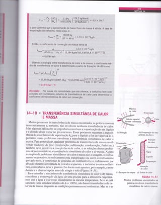 o que conÍirma que a aproximação de baixo fluxo de massa é válida. A taxa de
evaporação da naftalina, neste caso, é
0,012 ke
(tS>< 60;
: l'33 x 1o-5 kg/s
Então, o coeficiente de convecção de massa torna-se
'ilA, "
:
á.u*..:
m 1,33 X 10-skg/s
pA,(wt., - we.*) (1. t84 kg/mr.1(0,3 m2X4,8 x l0-4 - 0)
: 0,0780 m/s
Usando a analogia entre transferência de calor e de massa, o coeficiente mé-
dio de transÍerência de calor é determinado a partir da Equação 14-g9 como
2t3
I I pa /128,2 kg/kmol
lol325 P,  ,, kglk^"r )
: o'o x lo -*
Pe," lMa
-t_t:
P M* )
.mm*up:
t:
h"6or: Pcoh
o
D*)
: (1,184 kg/m3x1007 J/kg . .C)(0,0',rO*rr(+!t Z
 0,61 x
:215 Wmz.'C
Discussão Por causa da comodidade que ela oferece, a naftalina tem sido
utilizada em numerosos estudos de transferência de caior para determinar o
coeficiente de transferência de calor por convecção
14_10 * TRANSFERÊNCIA SIMULTÂNEA DE CALOR
E MASSA
Muitos processos de transferência de massa encontrados na prática ocoffem
isotermicamente e, portanto, não envolvem nenhuma transfeiência de calor.
Mas algumas aplicações de engenharia envolvem avapoizaçáo de um líquido
e a difusão desse vapor no gás em torno. Esses processos requerem a transfe-
rência do calorlatente de vaporizaçáo hyrparao iíquido a fim de vapodzá-7o e,
portanto, esses problemas envolvem a transferência simultânea de calor e
massa. Para generalizar, qualquer problema de transferência de massa envol-
vendo mudança da .fase (evaporação, sublimação, condensação, fusão etc.)
também deve envolver a transferência de calor, e as soluções desses proble-
mas devem considerar a transÍerência simultânea de calor e de massa. Alguns
exemplos de problemas simultâneos de calor e massa são a secagem, o resfria-
mento evaporativo, o resfriamento pela transpiração (ou suor), o resfriamento
por gelo seco, a combustão de gotículas de combustível e o resfriamento por
ablação durante a reentrada de veículos espaciais, e inclusive eventos ordiná-
rios, como chuva, neve e granizo. Em locais mais quentes, por exemplo, a neve
denete e a chuva evapora antes de atingir o solo (Figuru 14-51).
Para entender o mecanismo de transferência simultânea de calor e de massa,
considerar a evaporação da água de uma piscina para a atmosfera. suponha-
mos que a á,gua e o ar estão inicialmente na mesma temperatura. Se o ar está
saturado (uma umidade relativa de ó - r00vo), não haverá transferência de ca-
lor ou de massa, enquanto as condições permanecerem isotérmicas. Mas se o ar
X 10-s m2ls )*
10-s m2ls
Veículo espacial
durante a reentradâ
Evaporação
t
 -::::--::::-
1-'ti:=::: C:
,:==.=======1!r
r..i.
)
(a) Ablação
(c) Secagem de roupas (d) Tubos de c;.1..:
(á) Evaporação de u::-
gotícula de chur a
dâ::r1
lili{lo;::"
.' '
[|ltti'.,,."
,($c"*'"",'
de calor
FIGURA ] :-: .
Muitos problemas enconr:ü, . :. j
prática envolvem tran:t j:j.-.-.:
simultânea de calor c r,r.:;
 