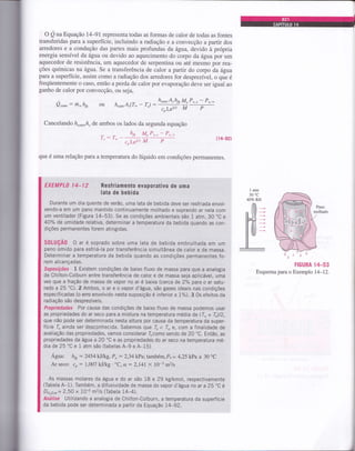 o QnaEquação 14-91 representa todas as formas de calor de todas as fontes
transferidas paÍa a superfície, incluindo a radiação e a convecção a partir dos
arredores e a condução das partes mais profundas da água, devido à própria
energia sensível da água ou devido ao aquecimento do corpo da água por um
aquecedor de resistência, um aquecedor de serpentina ou até mesmo por rea-
ções químicas na água. Se a transferência de calor a partir do corpo da água
para a superfície, assim como a radiação dos arredores for desprezível, o que é
freqüentemente o caso, então a perda de calor por evaporação deve ser igual ao
ganho de calor por convecção, ou seja,
Q"onu
: h, hfr
Cancelando h"o,A, de ambos os lados da segunda equação
ou h"o,uA,(T* - T,) :h**A'!* YY-P'''
- Pu'*
crLe2t3 M P
(14-92)
que é uma relação para a temperatura do líquido em condições permanentes.
EXEMPLO l4-12 Resfriamento evaporativo de uma
lata de bebida
Durante um dia quente de verão, uma lata de bebida deve ser resfriada envol-
vendo-a em um pano mantido continuamente molhado e soprando ar nela com
um ventilador (Figura 14-53). Se as condições ambientais são 1 atm, 30 "C e
4O7" de umidade relativa, determinar a temperatura da bebida quando as con-
dições permanentes forem ati ngidas.
S0LUÇÃ0 O ar é soprado sobre uma lata de bebida embrulhada em um
pano úmido para esfrià-la por transferência simultânea de calor e de massa.
Determinar a temperatura da bebida quando as condições permanentes fo-
rem alcançadas.
Suposições 1 Existem condições de baixo fluxo de massa para que a analogia
de Chilton-Colburn entre transferência de calor e de massa seja aplicável, uma
vez que a fração de massa de vapor no ar é baixa (cerca ae Z;t" para o ar satu-
rado a 25'C). 2 Ambos, o ar e o vapor d'água, são gases ideais nas condições
especificadas (o erro envolvido nesta suposição é inferior a t%).3 Os efeitol da
radiação são desprezíveis.
Propriedades Por causa das condições de baixo fluxo de massa podemos usar
as propriedades do ar seco para a mistura na temperatura média de (T* + Tr)12,
que não pode ser determinada nesta altura por causa da temperatura da super-
fície I ainda ser desconhecida. Sabemos que 4 < I- e, com a finalidade de
avaliação das propriedades, vamos considerar Tlcomo sendo de 20'C. Então, as
propriedades da água a 20 "C e as propriedades do ar seco na temperatura mé-
dia de 25 "C e 1 atm são (tabelas A-9 e A-15)
Agua: hyr: 2454ktlkg. P,: 2,34 kPa; também, P,: 4,25 kPa a 30'C
Ar seco: co: l,AO7 kJ/kg. "C, a: 214t X 10*5 mzls
As massas molares da água e do ar são 18 e 29 kglkmol, respectivamente
(Tabela A-1). Também, a diTusividade de massa do vapãr O'acl. ,à ãi à à,5;Cà
DHro,u,= 2,50 x 10-5 m2ls (Tabela 14-4).
Análise Utilizando a analogia de Chilton-Colburn, a temperatura da superfície
da bebida pode ser determiÀada a partir da Equação 14-92,
FIGURA l rt-53
Esquema para o Exemplo L4-12.
 