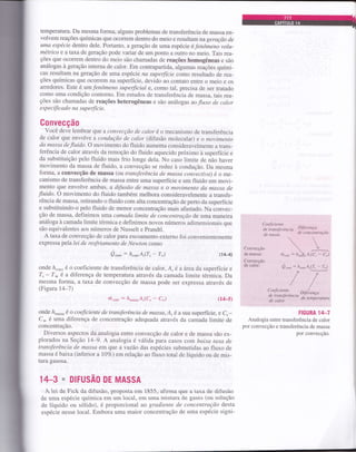 temperatura. Da mesma forma, alguns problemas de transferência de massa en-
volvem reações químicas que ocoÍrem dentro do meio e resultam na geração de
uma espécie dentro de1e. Portanto, a geração de uma espécie é fenômeno volu-
métrico e a taxa de geração pode variar de um ponto a outro no meio. Tais rea-
ções que ocoffem dentro do meio são chamadas de reações homogêneas e são
análogas à geração interna de calor. Em contrapartida, algumas reações quími-
cas resultam na geração de uma espécie na supefficie como resultado de rea-
ções químicas que ocoÍrem na superfície, devido ao contato entre o meio e os
arredores. Este é um fenômeno supefficial e, como tal, precisa de ser tratado
como uma condição contorno. Em estudos de transferência de massa, tais rea-
ções são chamadas de reações heterogêneas e são análogas aofluxo de calor
e sp e cific ado na s up e rfíc ie.
Gonvecção
você deve lembrar qse a convecção de calor é o mecanismo de transferência
de calor que envolve a condwção de calor (difusão molecular) e o movimento
da massa de fluido. o movimento do fluido aumenta consideravelmente a trans-
ferência de calor através da remoção do fluido aquecido próximo à superfície e
da substituição pelo fluido mais frio longe dela. No caso limite de não haver
movimento da massa de fluido, a convecção se reduz à condução. Da mesma
forma, a convecção de massa (ol transferência de massa convectiva) é o me-
canismo de transferência de massa entre uma superfície e um fluido em movi-
mento que envolve ambas, a difusão de massa e o movimento tla mctssa cle
fluido. o movimento do fluido também melhora consideravelmente a transfe-
rência de massa, retirando o fluido com alta concentração de perto da superfície
e substituindo-o pelo fluido de menor concentração mais afastado. Na convec-
ção de massa, definimos uma camada limite de concentração de uma maneira
análoga à camada limite térmica e definimos novos números adimensionais que
são equivalentes aos números de Nusselt e Prandtl.
A taxa de convecção de calor para escoamento externo foi convenientemente
expressa pela lei de resfriamento de Newton como
Q."onn
: h"on Ar(7" - T-) (1U)
onde /z"on, é o coeficiente de transferência de calor, A. é a área da superfície e
T,- T* é a diferença de temperatura através da camada limite térmica. Da
mesma forma, a Íaxa de convecção de massa pode ser expressa através de
(Figura 14*7)
hror, -- á*o.ruÁ"(Ç - c*) (14-s)
onde á-r".u é o coeficiente de transferêrucia de messa,Á, é a sua superfície, e C, -
c* é uma diferença de concentração adequada através da camada limite de
concentração.
Diversos aspectos da analogia entre convecção de calor e de massa são ex-
plorados na Seção l4-9. A analogia é válida para casos com baixa taxa de
transferência de massa em que a vazáo das espécies submetidas ao fluxo de
massa é baixa (inferior a 10vo) em relação ao fluxo total de líquido ou de mis-
tura gasosa.
14-3 - DIFUSÃO DE MASSA
A lei de Fick da difusão, proposta em 1855, afirma que a taxa de difusão
de uma espécie química em um local, em uma mistura de gases (ou solução
de líquido ou sólido), é proporcional ao gradiente de concentração desÍa
espécie nesse local. Embora uma maior concentração de uma espécie signi-
Cqnveçção
demessa:
Conveeeão
ile,calor!
Coefrciente
de iransferência Dtferença
de naçso ae cancentraÇao
  .---"-m...": ft-à.Á.(C, - C*)
FIGURA 14-7
Analogia entre transferência de calor
por convecção e transferência de massa
por convecção.
 