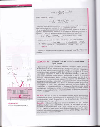 hro M,,P,., _ P,,*
,s-r*
^t^zt3M
p
onde o número de Lewis é
Le: 2)41 x 10-s m2/s
- ,: --- -- . - ü.856
2.5 x 10-5 mrlsDAB
Note que poderíamos considerar o número de Lewis igual a 1 por simplici-
dade, mas optou-se por incorporá-lo para uma melhor precisão'
o ar na superfície está saturado e, conseqüentemente, a pressão de vapor na
superfície é simplesmente a pressão de saturação de água na temperatura da
superfície (2,34:kPil. A pressão de vapor do ar distante da superfície é
P,.*: óP'o,. r. : (0'40)Psat@ r0'c: (0'40X4'25 k?a) : l'70 kPa
Notando que a pressão atmosférica é de 1 atm = 101,3 kPa, obtemos
SuperÍícies
ao redor
2454kJlkg 18 kglkmol (2,34 - 1,70) kPa
7" : 30'C- (1,007 kJikg
,/ ÀÉ r u Àô, ruravr !rJ '
"O(0,S5O* ,9 kg/ttrnot 1013 kP'
: t9,4'C
Portanto, a temperatura da bebida pode ser baixada para19,4 'C por esse
process0.
EXEMPLO I4_13 Perda de calor em hanhos descobertos de
água quente
Banhos de água quente com o topo aberto são comumente usados em insta-
lações de produçã0, por várias razões. Em uma unidade que fabrica tintas de
tpiry, ut latas p-ressurizadas de tinta são testadas em relação à temperatura
submergindo-asem água quente a 50'c em um banho retangular de 40 cm de
profundidade e mantendo-as lá até as latas serem aquecidas a 50 'C^ para asse-
gurar-se de que as latas podem resistir a temperaturas de até 50 'C- durante c
transporte e armazenamento (Figura 14-54). O banho de água tem 1 m de lar-
gura e 3,5 m de comprimento, e a sua superfície superior está aberta para o ar
ãmbiente para facilitar a observação para os trabalhadores. Se as condições
médias da planta sáo 92 kPa, 25 "C e 52Y" de umidade.relativa, determinar a
taxa de perda de calor a partir da superfície superior do banho de água por
(a) radlaçã0, (b) convecção natural e (c) evaporação. consid^erar que a água é
bem agiiãda e mantida a uma temperatura uniforme de 50'C durante o tempo
todo pãr um aquecedor e tomar a temperatura média dos arredores como sendo
em torno de 20 "C.
S0LUÇÃ0 As latas de spray de tinta são testadas em relação à temperatura
submérgindo-as em um banho descoberto de água quente. Determinar as taxas
de perdã de calor a partir da superfície do topo do banho de água por radiação.
convecção natural e evaPoraçã0.
Suposições L Existem condições de baixo fluxo de massa para que a analogia
de Chiiton-Colburn entre a transferência de calor e de massa seja aplicável, já
que a fração de massa do vapor no ar é baixa (cerca de2"/" para o.ar saturado a
iOO fl. á Rrbo., o ar e o vapor d'água, são gases ideais nas condições especi-
Írcadas (o erro envolvido nesta suposição é inferior a l%)' 3 A água é mantida a
uma temperatura uniforme de 50 'C.
I
t
I
I
I
I
I
I
I
I
I
I
I
a
I
I
I
t
T
I
I
Ar
25 0C
92kPa
527o UR
FIGURA 14-54
Esquema para o ExemPlo 14-13.
Aquecedor de resistôncia
 