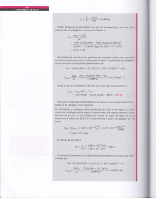 - A" 3.5 m2
L,: p:ffi:0,3889m
Então, utilizando as densidades (em vez de temperaturas), uma
mistura não é homogênea, o número de Grashof é
vez que a
sb*- piü
Gr: pvz
(9,81 Ínls?X1,0684 - 0,g42lkglm3x0,3889 m)3
l(0,942t + I,ü684)t2kg1m3l(1,849 x 10-5 m2ls)2
:2.121 x 108
Reconhecendo que este é um problema de convecção natural com superfície
horizontal quente para cima, o número de [usselt e o coeficiente de transferên-
cia de calor por convecção sãs determinados por
Nu : 0,15(Gr Pr)ur - O,t5(2,t2t x 108 x 0,7262)1t3 : 80,4
, Nuft
'"coDv I
(80,41X0,02644 Wm . "C)
0,3889 m
.t2,Q'72
Du: Du,o *:1,87 X 10-104" : t,SZ X
: 3,00 X 10-5 m2ls
: 5,47 W/m2.oC
Então a taxa de transferência de calor por convecção natural torna-se
i)"rou= hco*A,(7,- T*)
: (5,47 Wm2.'CX3,5 m1(50 - 25)"C: 479W
Note que a magnitude da transferência de calor por convecção natural é com-
parável à da radiação, como esperado.
(c) Uiilizando a analogia entre convecção de calor e de massa, o coefi-
ciente de transferência de massa é determinado da mesma maneira, subs-
tituindo Pr por Sc. A difusividade de massa do vapor de água no ar na
temperatura média de 310,5 K é determinada a partir da Equação 14-15
como
to-,.,,õ:ôt#
O número de Schmidt é
,.:nh:#iH#:0,616
O número de Sherwood e os coeficientes de transferência de massa são deter-
minados por
Sh : 0,15(Gr Sc)tr - AJ5(2,121x 108 x A,6t61trz : "rU
- ShD,o (76.1X3.00 x l0-s m2ls)
ft*"..: -T: :
@
: 0.00587 m/s
t
 