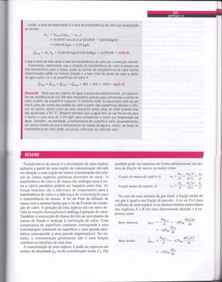 Entã0, a taxa de evaporação e a taxa de transferência de calor por evaporação
se tornam
rit, : h^u"ruAr(pr,r- p,,*)
: (0,00587 m/sX3,5 m)(0,0829 ._ 0,0120)kg/rn3
: 0,00146 kgts : 5,2A kglh
Q",,p - ,it,hrr: (0,00146 kgls)(2383 kJlkg) : 3,479kW :3479'V,l
o gue é mais de sete vezes a taxa de transferência de calor por convecção natural.
Finalmente, observando que a direção da transferência de calor é sempre da
alta temperatura para a baixa, todas as formas de transferência de calor acima
determinadas estão na mesma direção e a taxa total de perda de calor a partir
da água para o il e as superfícies ao redor é
Q.r*a = Q,a * Q"o* * Q",up= 663 + 41g + 3479 : 4621W
Discussão Note que se o banho de água é aquecido eletricamente, um aquece-
dor de resistência de 4,6 kW será necessário apenas parz compensar a perda de
cal.or a partir da superfície superior. 0 tamanho total do aquecedor terá de ser
maior para dar conta das perdas de calor a partir das superfícies laterais e infe-
rior do banho, assim como do calor absorvido pelas latas de tinta quando elas
são aquecidas a 50'C. Observe também que a água tem de ser fornecida para
o banho a uma taxa de 5,24 kg/h para compensar a perda por evaporação da
água. Também, na realidade, a temperatura:da superfície será, provavelrnente,
um pouco menor do que a temperatura da massa da água e, assim, as taxas de
transferência de calor serão um pouco inferiores ao indicado aqui.
Transferência de massa é o movimento de uma espécie
química a partir de uma regláo de concentração elevada
em direção a uma região de menor concentração em rela-
ção às outras espécies químicas presentes no meio. A
transferência de calor e de massa são análogas uma à ou-
tra e vários paralelos podem ser traçados entre elas. As
forças motrizes sáo a diftrença de temperatura para a
transferôncia de calor e a dferença de concentração para
a transferência de massa. A lei de Fick da difusão de
massa tem a mesma forma que a lei de Fourier da condu-
ção de calor. A geração de uma espécie em um meio de-
vido às reações homogêneas é anâloga à geração de calor.
Também, a convecção de massa devido ao movimento da
massa de fluido é anâloga à convecção de calor. Uma
temperatura da superfície constante corresponde a uma
concentração constante na superfície e uma parede adia-
bâtica corresponde a uma parede impermeável. No en-
tanto, a concentração geralmente não é uma função
contínua na interface de uma fase.
A concentração de uma espécie A pode ser expressa em
termos da densidade pa ou da concentração molar Co. Ela
tambémpode ser expÍessa naforma adimensional em ter-
mos defração de massa ou molar çomo
mllV pe
m/V p
NAIV C,
NIV C
No caso de uma mistura de gás ideal, a fração molar de
um gás é igual a sua fração de pressão. Alei de Fickpara
a difusão de uma espécie Á na mistura binária estacionária
das espécies A e B em uma determinada direção x é ex-
pressa como
d(pol p)
Base mássica: Jat,t - : - PDen
Fraçdo de massa da espécie A:
Fraçdo molar da espécie A:
ttta
Wt:
-
,-m
N,
lA N
dwo
= -pDoui
hc
úorr, o
A
Nair,e
AJ drt. .4
d(cAlq
-CDo,
dt,^
d*
Base molar:
- -CDm
dx
 