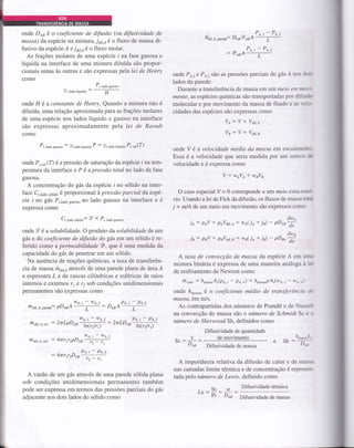 olade DAB é o coeficiente de difusão (ot difusividade de
massa) da espécie na mistura, joire é o fluxo de massa di-
fusivo da espécieÁ e ja,r.eé o fluxo molar.
As frações molares de uma espécie I na fase gasosa e
líquida na interface de uma mistura diluída são propor-
cionais umas às outras e são expressas pela lei de Henry
como
)i, lado lÍquido
:
Pr, ,roo gu"oro
H
onde 11 é a constante de Henry. Quando a mistura não é
diluída, uma relação aproximada para as frações molares
de uma espécie nos lados líquido e gasoso na interface
são expressas aproximadamente pela lei de Raoult
como
P,, t"oo ,uro.o
: .)i,ludo gu.oro P : );, tuao rqriao P;, .u,(7)
onde Pi,,o, (7) é a pressão de saturação da espécie I na tem-
peratura da interface e P é apressão total no lado da fase
gasosa.
A concentração do gás da espécie i no sólido na inter-
face Ci,1u6o.u,,oo é proporcional à pressão parcial da espé-
cie I no gás P,,1u6o gu,o,o no lado gasoso na interface e é
expressa como
Ci, lado sótirjo: Y X P,, tuuo ruro.o
onde 9 é a solubilidade. O produto da solubilidade de tm
gás e do coeficiente de difusão do gás em um sólido é re-
ferido como a permeabilidade qP, que é uma medida da
capacidade do gás de penetrar em um sólido.
Na ausência de reações químicas, a taxa de transferên-
cia de massa mol^atavés de uma parede plana de área A
e espessura L e de cascas cilíndricas e esféricas de raios
internos e externos r1 e 12 sob condições unidimensionais
permanentes são expressas como
we.t-we,z - .Pe,t-Pe,z
ddú.a.p*"d": pDesA ,
: DesA L
h u,,, o.
",,
: ZnLpD 6C;f : 2nLD sffi
ti'l a;r. t. r"t : 4tr r 1r2pD osY+#
:4rrrg2D7r4#
A vazáo de um gás através de uma parede sólida plana
sob condições unidimensionais permanentes também
pode ser expÍessa em termos das pressões parciais do gás
adjacente aos dois lados do sólido como
Nair. e. p-"a": D AB
g
AB A't+
P^,-P^"-oD A
-rAB^ L
onde Po,, e Pa,2 são as pressões parciais do gás Á no: dl'r
lados da parede.
Durante a transferência de massa em um nteio ent nu-":-
mento, as espécies químicas são transportadas por difu--';
molecular e por movimento da massa de fluido e âs r-ei.'-
cidades das espécies são expressas como
Vo: V * Va;,.o
Vn: V * Vair.,
onde V é a velocidade média da massa eÍl escoâill€Íllu-
Essa é a velocidade que seria medida por um sensor ;i
velocidade e é expressa como
V:wsVt*wrV6
O caso especial V= 0 corresponde a tmmeio estacioni-
rlo. Usando a lei de Fick da difusão, os fluxos de massa tuto
j -- m/A de um meio em movimento são expressos como
je,: peV * peVair.e: we(je+ i") - ,r**
ja : pil * peVdits: wa(je + ir) - ,r**
A taxa de convecção de massa da espécie Á em urn.
mistura binária é expressa de uma maneiÍa análoga à 1e:
de resfriamento de Newton como
h"o*: h^
"uAr(p,q."
- pe.à : h^u""upAr(wL s - h!.-)
onde h*o,,o é o coeficiente médio de transferência ai
massa, em m/s.
As contrapartidas dos números de Prandtl e de Nussei:
na convecção de massa sáo o número de Schmidt Sc e o
número de Sherwood Sh, definidos como
Difusividade de quantidade
de movimento
st : r*f Difusividade de massa
e sh :'tr*
A importância relativa da difusão de calor e de massa
nas camadas limite térmica e de concentração é represen-
tada pelo ruimero de Lewis, definido como
o Difusividade térmica
t": *: D,qr Difusividade de massa
 