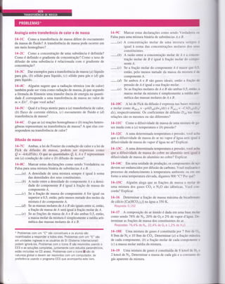 Analogia entre transÍerência de calor e de massa
l4-lc Como a transferência de massa difere do escoamento
da massa de fluido? A transferência de massa pode ocorrer em
um meio homogêneo?
l4-2C Como a concentração de uma substância é definida?
Como é definido o gradiente de concentração? Como a taxa de
difusão de uma substância é relacionada com o gradiente de
concentração?
l4:3C Dar exemplos para a transferência de massa (a) líquido
para gás, (á) sólido para líquido, (c) sólido para gás e (ô1 gâs
para líquido.
l4-4C Alguém sugêre que aradiaçáo térmica (ou de calor)
também pode ser vista como radiação de massa, já que segundo
a fórmula de Einstein uma transfer ência de energia na quanti-
dade E corresponde a uma transferência de massa no valor de
m = E/c2. O que você acha?
l4-5C Qual é a força motriz paru a (a) transferência de calor,
(á) fluxo de corrente elétrica, (c) escoamento de fluido e (d)
transferência de massa?
l4-6C O que as (a) reações homogêneas e (b) reações hetero-
gêneas representam na transferência de massa? A que elas cor-
respondem na transferência de calor?
DiÍusão de massa
14-7C Ambas, a lei de Fourier da condução de calor e a lei de
Fick da difusão de massa, podem ser expressas como
Q = -kA(d.T/dx). O que as quantidade t Q, t, e e 7 representam
em (a) condução de calor e (á) difusão de massa?
14-8C Marcar estas declarações como sendo Verdadeira ou
Falsa para uma mistura binrária de substâncias A e B.
-(a)
A densidade de uma mistura sempre é igual à soma
_(b)
-(c)
_(ô
-(e)
das densidades dos seus constituintes.
Arazáo entre a densidade do componente Á e a densi-
dade do componente B é igral à fração de massa do
componente Á.
Se a fração de massa do componente Á for igual ou
superior a 0,5, então, pelo menos metade dos moles da
mistura é do componente A.
Se as massas molares de A e B são iguais entre si, então,
a fração de massa de Á será igual à fração molar de Á.
Se as frações de massa de A e B são ambas 0,5, então,
a massa molar da mistura é simplesmente a média arit-
mética das massas molares de A e B.
Problemas com um "C" são conceituais e os alunos são
incentivados a responder a todos eles. Problemas com um "E" são
em unidades inglesas e os usuários do Sl (Sistema lnternacional)
podem ignorá-los. Problemas com o ícone qk são resolvidos usando o
EES e as soluções completas, juntamente com estudos paramétricos,
estão incluídas no CD anexo. Problemas com o ícone E! são de
nalureza global e devem ser resolvidos com um computador, de
preferência usando o programa EES que acompanha este livro.
l4-9C Marcar estas declarações como sendo Verdadeira cp
Falsa para uma mistura binária de substâncias Á e B.
-(a)
A concentração molar de uma mistura sempre é
igual à soma das concentrações molares dos sea-.
constituintes.
-(b)
A razáo entre a concentração molar de Á e a conrrea-
tração molar de B é igual à fração molar do corrTxa
nente A.
-(c)
Se a fração molar do componente Á é maior que 0-§-
então, pelo menos metade da massa da mistura é de
componente A.
-(ô
Se ambos A e B são gases ideais, então a fraçb de
pressão de Á é igual a sua fração molar.
-(e)
Se as frações molares de A e B são ambas 0,5, entm- r
massa molar da mistura é simplesmente a média air-
mética das massas molares de A e B.
14-10C A lei de Fick da difusão é expressa nas bases mí-s*a
e molar como m611,a = -pADo6(dws/dx) e Noir,a = -CADrsrS;.'
dr), respectivamente. Os coeficientes de difusão Ds nas dta*
relações são os mesmos ou são diferentes?
14-l1C Como a difusividade de massa de uma mistura de *
ses muda com a (a) temperatura e (á) pressão?
l4-l2c A uma determinada temperatura e pressão, você càt
que a difusividade de massa do ar no vapor d'âgua será igrul à
difusividade de massa do vapor d'ágrano ar? Explicar.
14-13C A uma determinada temperatura e pressão, você aclr
que a difusividade de massa do cobre no alumínio será igul à
difusividade de massa do alumínio no cobre? Explicar.
l4-l4c Em uma unidade de produção, os componentes ê agc
devem ser endurecidos por difusão de carbono. Você realizrie a
processo de endurecimento à temperatura ambiente ou em ÍÍÍrl
forno a uma temperatura elevada, digamos 900 'C? Por quê'-'
14-15C Alguém alega que as frações de massa e molar de
uma mistura dos gases CO2 e N2O são idênticas. Você c*-
corda? Explicar.
L4-16 Determinar a fração de massa máxima de bicarbons,o
de cálcio [Ca(HCO:)z)] na árytta a 350 K.
Resposta:0,152
L4-17 A composição do ar úmido é dada em uma base molr
como sendo 78Vo de N2, 207o de 02 e 27o de vapor d'água- De-
terminar as frações de massa dos constituintes do ar.
Respostas: 76,4% de N2, 22,4% de 02 e !,27o de H2O
14-18E Uma mistura de gases é constituída por 7 lbm de Q-
8 lbm de N2 e 10 lbm de CO2. Determinar (a) afuaçáo mássica
de cada componente, (b) a fraçáo molar de cada componente e
(c) a massa molar média da mistura.
14-19 Uma mistura de gases é constituída de 8 kmol de H; e
2 kmol de N2. Determinar a massa de cada gás e a constatrtÊ dc
gás aparente da mistura.
 