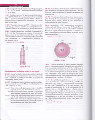 1440 Uma parede feita de borracha natural separa os gases
02 e N2 a25'C e 750 kPa. Determinar a concentração molar de
02 e N2 na parede.
1441 Considerar um copo de água em uma sala à tempera-
tura de 20 "C e 91 kPa. Se a umidade relativa do ar na sala é de
l00Vo e a água e o ar estão em equilíbrio térmico e de fase, de-
terminar (a) afraçáo molar do vapor d'água no ar e (b) afraçáo
molar do N naágta.
lU2E Água é pulverizadaro ar a 80
oF
e 14,3 psia e as gotícu-
las de água que caem são coletadas em um recipiente no chão.
Determinar as frações de massa e molar do ar dissolvido na âgta.
14-43 Considerar uma bebida gaseificada em uma garrafa a
37 'C e 130 kPa. Considerando que o espaço de gás acima do
líquido consiste em uma mistura saturada de CO2 e vapor d'água
e trátando a bebida como água, determinar (a) afraçáo molar do
vapor d'água no gás CO2 e (b) a massa de CO2 dissolvida em
uma bebida de 200 ml.
Respostas: (a) 4,9%, (0 O,2B g
coz
HrO
IIGURA P14--4.3
DiÍusão de massa pelmanente através de uma parede
1444C Anotar as relações de condução de calor e de difusão
de massa unidimensional permanente através de uma parede
plana e identificar as quantidades em ambas as equações que
correspondem umas às outras.
l4-45C Considerar a difusão de'massa unidimensional per-
manente através de uma parede. Marcar estas declarações como
sendo Verdadeira ou Falsa.
-(a)
Outras coisas sendo iguais, quanto maior a densidade
da parede, maior a taxa de transferência de massa.
-(b)
Outras coisas sendo iguais, dobrando a espessura da
parede, a taxa de transferência de massa será dobrada.
-(c)
Outras coisas sendo iguais, quanto maior a temperatura,
mais elevada será a taxa de transferência de massa.
-(d)
Outras coisas sendo iguais, dobrando a fração de massa
da espécie difusora no lado da concentração elevada, a
taxa de transferência de massa será dobrada.
I446C Considerar a difusão de massa unidimensional da es-
pécie A através de uma parede plana de espessura I. Em que
condições o perfil de concentração da espécie Á na parede será
uma linha reta?
1447C Considerar a difusão unidimensional de massa da es-
pécie A através de uma parede plana. O conteúdo da espécie Á
na parede mudará durante a difusão de massa permanente? E
durante a difusão de massa transiente?
1,4-48 Gás de hélio a 293 K é armazenado em um recipiente
esférico de 3 m de diâmetro extemo feito de Pirex de 5 cm de
espessura. A concentração molar de hélio no Pirex é 0,00073
kmoUm3 na superfície interna e desprezível na superfície ex-
terna. Determinar avazáo mássica de hélio por difusão através
do recipiente de Pirex.
Resposta:7 ,2 x LO-15 kgls
Difusão do
He
IIGURA P14H.8
14-49 Uma fina membrana de plástico separa o hidrogênio
do ar. A concentração molar de hidrogênio nas superfícies in-
terna e externa da membrana são de 0,045 e 0,002 kmol/m3.
respectivamente. O coeficiente de difusão binária do hidrogê-
nio no plástico na temperatura de operação é de 5,3 x 10-10
m2ls. Determinar a vazáo mássica de hidrogênio por difusão
através da membrana sob condições permanentes se a espes-
sura da membrana é (a) 2 mm e (á) 0,5 mm.
14-50 A solubilidade de gás hidrogênio em aço, em termos
de sua fração mássica é dada como sendo w.i-z= 2,O9 x 101
exp(-395O/T)P,!J, onde Psré a pressão parcialdo hidrogênio
em bars e T é a temperatura em K. Se o gás natural é trans-
portado em um tubo de aço de 1 cm de espessura e de 3 m de
diâmetro interno a 500 kPa de pressão e a fração molar do
hidrogênio no gás natural é d,e 8Vo, determinar a taxa mais
elevada de perda de hidrogênio através de uma seção de 100 m
de comprimento do tubo em condições permanentes, a uma
temperatura de 293 K, se o tubo está exposto ao ar. Conside-
rar a difusividade do hidrogênio em aço como sendo 2,9 x
10-13 m2ls.
Resposta:3,98 x 10-14 kg/s
5cm
 
