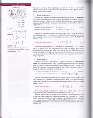 B
A
)o
)o
o
)o''-
o
to
o
o
o
a
oo(
aoc
ocooq
o^
o.E
o o(
CO C
)o o
oo
oa
/B
o
)o
O,
)
or
)O
)(
o
o
o
'""
o
a
g
o
ô(
,a
OC
o
oo
oi
oo (
,o^
' oo,
"t"
i
oô
oo
oo
a
Oo
ôoo<
o oo
I oa
^ô o
o oc
)Oa C
oo o^
ao
root
"o 9
'a ?i
oq(
."3o
,
oo oo'
ooc
o ô-
o
o
a
A'
o ôc
aoo
, ol (
'ooo o
^o-^ oo
oo
,oo
oa
,oo
ào!
r oc
oo
Oa
r ol
oo
)a
o
O(
,oo
Br
o
o
)o
a
Co
OO
a
Oc
)o
or
o
o
o
a
)r
o
)
o
a
o
a^,l:
lo
lo
Io
o(
oo
tÔ
I+
o
a(o
o
:l
"ot
toi
ol
_Ol
loc
o
o
a
a:a -
. I o,
'rLÔ-
ro t
oo
ao
oo
a
oo o
Oa
^ao
o a^
o^"
aaooo
oa a
o ooo
a ôa
oo
oa
aoa
oo
tre- c
lo,
lr "rI o^
fique mais moléculas desta espécie por unidade de volume, a concentração
de uma espécie pode ser expressa de várias maneiras. Em seguida, descre-
vemos duas formas comuns.
1 Base mássica
Em uma base mássica, a concentÍaçáo é expressa em termos da densidade
(ou concentração em massa), que é massa por unidade de volume. Conside-
rando um pequeno volume V com um local dentro da mistura, a densidade de
uma espécie (subscrito l) e da mistura (sem subscrito) neste local são dadas por
(Figura 14-8)
Base mássica:
mA
v
Base molar:
N,
r -!
v
Relação entre elas:
rrt = fnA+ mB
P=P1+Pu
C=Ct+Ct
mPt
' o- -' tut=
-'v"p
^NCA, !a_
^y'
Densidade parcial da espécte t:
Densidade total da mistura:
Fraçdo de massa da espécie i:
Pi: milv
p: mlV:>m,lV:) oi
^PtMAce=
IuIt'
we=le
M
(kg/m'r
(ÍrH)
FIGURA 14-8
Diferentes formas de expressar a
concentração de uma espécie em uma
misturâbirÁriaAeB.
Portanto, a densidade de uma mistura em um local é igual à soma das
densidades dos seus constituiníes nesse local. A concentração em massa
também pode ser expressa na forma adimensional em termos da fração de
massa 14, como
tn; mrlv Pit^).
- -mmlVP
Fração molar da espécie t: (14-T
Note que a fração de massa de uma espécie varia entre 0 e 1, e a conser-
vação da massa exige que o somatório das frações de massa dos compo-
nentes de uma mistura seja igual a 1, ou seja,:,r, = 1. Observe também
que a densidade e a fração de massa de um constituinte de uma mistura-
em geral, variam com a localizaçáo, a menos que o gÍadiente de concen-
tração seja zero.
2 Base molar
Em uma base molar, a concentração é expressa em teflnos da concentração
molar (ott densidade molar), que é a quantidade de matéria em kmol por uni-
dade de volume. Novamente considerando um pequeno volume V em um local
dentro da mistura, a concentração molar de uma espécie (subscrito i) e da mis-
tura (sem subscrito) neste local são dadas por
Concentração molar parcial da espécie i: C;: NilV (kmoUm''
Concentraçdo molar total da mistura: C: NlV : ) t't,tV: ) C,
Portanto, a concentração molar de uma mistura em um local é igual à soma
das concentrações molares dos seus constituintes nesse local. A concentração
molar também pode ser expressa na forma adimensional em termos da fra@
molar y como
_N, Nilv ci
lINNI VC
Novamente, a fraçáo molar de uma espécie varia entre 0 e 1 e a soma das
frações molares dos constituintes da mistura é igual a üm, ),yi = |.
A massa m e o Írúmero de mols N de uma substância estão relacionados entre
si por m = NM (ort, para uma unidade de volume, p = CIVI), onde M é amassa
molar (chamado também de peso molecular) da substância. Isto é esperado-
uma vez que a massa de 1 kmol da substânciaé Mkg e, portanto, a massa de J
kmol é NMkg. Portanto, as concentrações de massa e molar estão relacionada-<
entre si por
 