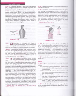 L4-ll7C Durante a evaporação a partir de um corpo de água
para o ar, em que condições o calor latente de vaporização será
igual à transferência de calor por convecção do ar?
14-118 Jarras feitas de argila porosa foram comumente úihza-
das para resfriar água no passado. Uma pequena quantidade de
água que vazaparaforamantém a superfície externa do jarro mo-
thada o tempo todo e o ar relativamente seco e quente fluindo
sobre ajarra causa a evaporação desta água. Parte do calor latente
de evaporação provém da áLgluana jarae como resultado airytaé
resfriada. Se as condições ambientais são I atm, 30 'C e 357o de
umidade relativa, determinar a temperatura da âgtta quando as
condições permanentes forem atingidas.
Agua que vaza
Ar seco e quente
30'c
35Vo UR
FIGURA Pl4-I 18
l4-ll9 ffi{Reconsiderar o Problema 14-118. Usando o
W EES (ou outro programa), traçaÍ a temperatura
da âgua em função da umidade relativa do ar com a umidade
relativa do ar variando de 70Vo a 1007o e discutir os resultados.
14-1208 Durante um dia quente de verão uma garrafa de be-
bida de 2L deve ser resfriada envolvendo-a em um pano mantido
continuamente molhado e soprando ar paÍa ela com um ventila-
dor. Se as condições ambientais são I atm, 80 "F e de 30Vo de
umidade relativa, determinar a temperatura da bebida quando as
condições permanentes forem atingidas.
l4-l2l ffu Uma instalação de lavagem de garrafa de vidro
k@ utiliza uma baúeira bem agitada de água quente a
55 oC,
com uma abertura superior, colocada no chão. A banheira
tem 1 m de altura, 2 m de largura e 4 m de comprimento e é feita de
placa de metal de modo que o lado extemo das superffcies está
também a cerca de 55 'C. As garrafas entram a uma taxa de 800
por minuto à temperatura ambiente e saem na temperafura da água.
Cada garrafa tem uma massa de 150 gramas e remove 0,6 g de
água, quando ela sai molhada do banho. A íryloa de reposição é
fornecida a 15 "C. Se as condições médias da instalação são 1 atm,
25 "C e 507o de umidade relativa e a temperatura média das super-
fícies circundantes é de 15
oC,
determinar (a) a quantidade de calor
e água removida pelas garrafas por segundo, (á) a taxa de perda de
calor a partir da superficie superior do banho de água por raüação,
convecção natural e evaporação, (c) a taxa de perda de calor a partir
das superfícies laterais por radiação e convecção natural e (fi ataxa
na qual calor e água devem ser fornecidos para manter as condições
permanentes de funcionamento. Desconsiderar a perda de calor
affavés da superficie inferior do baúo e considerar a emissividade
da placa e da água de 0,61 e 0,95, respecúvamente.
Respostas: (a) 61,3 kW, 28,8 kelh, b) 14,2 kW, (c) 3,22 kW, (ô
80,9 kW, 45,1 kg/h
l4-L22 Repetir o Problema 14-121pÍua uma temperature &
banho de água de 50'C.
14-123 Uma forma de aumentar a transferência de calor e
partir da cabeça em um dia quente de verão é a molhá-la Isto É
especialmente efrcaz em tempo ventoso, como você já der-e g
notado. Aproximando a cabeça como uma esfera de 30 cm &
diâmetro a 30 'C com uma emissividade de 0,95, determint.
taxa total de perda de calor a partir da cabeça para as condi.cõcs
do ar ambiente de 1 atm, 25 'C, umidade relativa de 30% e 25
km/tr de vento para os casos de cabeça (a) seca e (á) úmide-
Considerar uma temperatura ambiente de25 "C.
Respostas: (a) 40,5 W, (b) 385 W
1 atm
25 "C
30Vo UR
25 km/h
FIGURA P1+123
14-124 Uma piscina aquecida de 2 m de protundida& dc
20 m x 20 m é mantida a uma temperatura constante de 3O =C
em um local onde a pressão atmosférica é de 1 atm. Se o r
ambiente está a 20 'C e 607o de umidade relativa e a tempc-
ratura efetiva do céu é de 0 "C, determinar a taxa de perda dÊ
calor a partir da superfície do topo da piscina por (a) rdie-
çáo, (b) convecção natural e (c) evaporaçáo. (ü Conside-
rando as perdas de calor para o chão desprezíveis, determirr
o tamanho do aquecedor.
14-125 Repetir o Problema 14-124 paÍa uma temperamre à
piscina de 25 'C.
Revisão
l4-126C Marque estas declarações como sendo Verdadeire
ou Falsa.
-
(a) As unidades da difusividade de massa, da difusirideft
térmica e da difusividade da quantidade de movim
são todas iguais.
-(b)
Se a concentração molar (ou densidade molar) C ü
uma mistura é constante, então a sua densidade p m
bém deve ser constante.
-(c)
Se a velocidade média da massa de uma mistura tiri
ria é igual a zero, entáo a velocidade média mola de
mistura deve também ser zero.
-(d)
Se as frações molares de A e B em uma mistura sfo a-
bas de 0,5, então a massa molar da mistura é siryles-
mente a média aritmética das massas molares de Ae B-
14-127 Usando a lei de Henry, mostraÍ que os gases dissolri-
dos em um líquido podem ser conduzidos para fora pelo aqueci-
mento do líquido.
Molhado
 