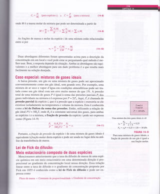 ci: (para espécies i) e C : (para a mistura) fl4-8)
onde M é a massa molar da mistura que pode ser determinada a partir de
M: 2u,u, :2v,M, fl4-9)
As fragões de massa e molar da espécie i de uma mistura estão relacionadas
entre si por
pi CiM, Mi
*,: p: CM
: l, tw
(14-10)
Duas abordagens diferentes foram apresentadas acima para a descrição da
concentração em um local e você pode estar se perguntando qual método é me-
lhor usar. Bem, a resposta depende da situação. Ambas as abordagens são equi-
valentes e a melhor abordagem para um dado problema é a que resulta mais
facilmente na solução desejada.
Caso especial: misturas de gases ideais
A baixa pressão, um gás ou uma mistura de gases pode ser aproximado
convenientemente como um gás ideal, sem grande erro. Por exemplo, uma
mistura de ar seco e vapor d'água em condições atmosféricas pode ser tra-
tada como um gás ideal com um eÍro muito menor do que IVo. A pressão
total de uma mistura de gases P é igual à soma das pressões parciais-P, dos _--
gases individuais na mistura e é expressa por P = )P,. Aqui, P, é chamada de
pressão parcial da espécie i, que é a pressão que a espécie i exerceÍia se ele
existisse isoladamente na temperatura e volume da mistura. Esta é conhecida
como a lei de Dalton da soma das pressões. Então, utilizando a relação de
gás ideal PV = NR'T, onde Ru éza constante universal dos gases, para ambas
as espécies i e a mistura, a fração de pressão da espécie i pode ser expÍessa
como (Figural{-9)
Pi NiR,Tlv N,
P NR,TIV N JI
Portanto, afração de pressão da espécie i de uma mistura de gases ideais é
equivalente àfraçã,o molar deslaespécie e pode ser usada no lugar dela na aná-
lise da transferência de massa.
Lei de Fick da diÍusão:
Meio estacionário composto de duas espécies
Mencionamos anteriormente que ataxada difusão de massa de uma espé-
cie química em um meio estacionário em uma determinada direção é pro-
porcional ao gradiente de concentração local nessa direção. Essa relação
linear entre a taxa de difusão e o gradiente de concentração proposta por
Fick em 1855 é conhecida como a lei de X'ick de difusão e pode ser ex-
pressa como
Fluxo de massa : Constante de proporcionalidade x Gradiente de concentração
p
M
Pi
M,
N
Íl'l
N
:2fr*,
(14-1 1)
Uma mistura dos dois gases ideais Á eB
NÁ2^
Yn: i: 2 + 6=
0,25
Pt: JeP
: O25 x 120 : 30 kPa
FIGURA l/t-g
Para uma mistura de gases ideais, a
fração de pressão de um gás é igual a
sua fração molar.
 