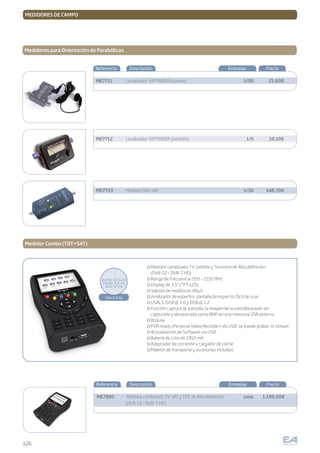 126
MEDIDORES DE CAMPO
Medidores para Orientación de Parabólicas
Referencia Descripción Embalaje Precio
1/50
1/5
1/50
ME7711
ME7712
ME7723
Localizador SATFINDER (sonoro)
Localizador SATFINDER (pantalla)
Medidor DIGI-SAT
21,60€
10,10€
148,70€
Medidor Combo (TDT+SAT)
Medidor combinado TV Satélite y Terrestre de Alta definición
(DVB-S2 / DVB-T HD)
Rango de Frecuencia: 950 - 2150 MHz
Display de 3,5” (TFT-LCD)
Valores de medida en dBµV
Analizador de espectro: pantalla de espectro fácil de usar
USALS, DiSEqC 1.0 y DiSEqC 1.2
Función captura de pantalla: la imagen de la pantalla puede ser
capturada y almacenada como BMP en una memoria USB externa
Brújula
PVR-ready (Personal Video Recorder) vía USB: se puede grabar .ts stream
Actualización de Software vía USB
Batería de Litio de 1950 mA
Adaptador de corriente y cargador de coche
Maletín de transporte y accesorios incluídos
Referencia Descripción Embalaje Precio
cons.ME7900 Medidor combinado TV SAT y TDT de Alta definición
(DVB-S2 / DVB-T HD)
1.100,00€
Sólo 0,5 Kg
Ancho: 10,5 cm
Fondo: 4,5 cm
Alto: 17 cm
 